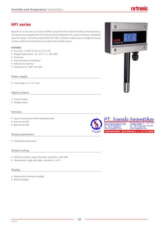 23
2020-V1
HF1 series
HygroFlex1 is the low-cost series of HVAC transmitters for relative humidity and temperature.
The devices are equipped with the tried-and-tested Hygromer® IN-1 sensor and boast unbeatable
value for money. The freely available Rotronic SW21 software enables you to change the output
scaling, calibrate the transmitter and adjust the humidity sensor.
FEATURES
•	 Accuracy: ±2 %RH, ±0.3 K, at 23 °C ±5 K
•	 Range of application: -20…50 °C / 0...100  %RH
•	 Small size
•	 Easy mechanical installation
•	 USB service interface
•	 Adjusted at 35 %RH / 80  %RH
Power supply
•	 Low voltage: 2 x 2- or 3-wire
Signal outputs
•	 Current output
•	 Voltage output
Versions
•	 Space mount version with integrated probe
•	 Duct version (D)
•	 Wall version (W)
Output parameters
•	 Humidity  temperature
Output scaling
•	 Relative humidity: range selectable, standard 0…100 %RH
•	 Temperature: range selectable, standard: 0…50 °C
Display
•	 Display with or without backlight
•	 Without display
Humidity and Temperature Transmitters
 