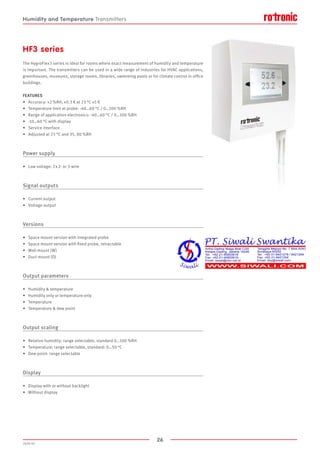 26
2020-V1
HF3 series
The HygroFlex3 series is ideal for rooms where exact measurement of humidity and temperature
is important. The transmitters can be used in a wide range of industries for HVAC applications,
greenhouses, museums, storage rooms, libraries, swimming pools or for climate control in office
buildings.
FEATURES
•	 Accuracy: ±2 %RH, ±0.3 K at 23 °C ±5 K
•	 Temperature limit at probe: -40…60 °C / 0…100 %RH
•	 Range of application electronics: -40…60 °C / 0…100 %RH
•	 -10…60 °C with display
•	 Service interface
•	 Adjusted at 23 °C and 35, 80 %RH
Power supply
•	 Low voltage: 2 x 2- or 3-wire
Signal outputs
•	 Current output
•	 Voltage output
Versions
•	 Space mount version with integrated probe
•	 Space mount version with fixed probe, retractable
•	 Wall mount (W)
•	 Duct mount (D)
Output parameters
•	 Humidity  temperature
•	 Humidity only or temperature only
•	 Temperature
•	 Temperature  dew point
Output scaling
•	 Relative humidity: range selectable, standard 0…100 %RH
•	 Temperature: range selectable, standard: 0…50 °C
•	 Dew point: range selectable
Display
•	 Display with or without backlight
•	 Without display
Humidity and Temperature Transmitters
 