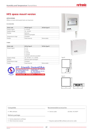 27
2020-V1
82
82
82
27
HF3 space mount version
APPLICATIONS
Offices or rooms where good looks are important.
2 or 2x2-wire
3-wire
Type S
Type R
Order code HF320 Type S HF320 Type R
Output signal 4…20 mA
Supply voltage 10...28 VDC
Display Optional
(without backlight)
Temperature range Scalable*
Probes Fixed internal Retractable
Order code HF33x Type S HF33x Type R
Output signal 0…1 V
0…5 V
0…10 V
0…20 mA
4…20 mA
Customer selection possible*
Supply voltage 18…40 VDC / 13…28 VAC
Display Optional (with backlight)
Temperature range Scalable*
Probes Fixed internal Retractable
Compatible
•	 HW4 software
Delivery package
•	 Factory adjustment certificate
•	 Short instruction manual
Recommended accessories
•	 Service cable		 	 AC3006 / AC3009*
*	 Requires optional HW4 software and service cable
Humidity and Temperature Transmitters
 