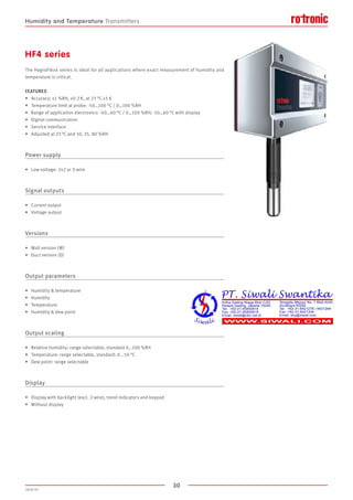 30
2020-V1
HF4 series
The HygroFlex4 series is ideal for all applications where exact measurement of humidity and
temperature is critical.
FEATURES
•	 Accuracy: ±1 %RH, ±0.2 K, at 23 °C ±5 K
•	 Temperature limit at probe: -50…100 °C / 0…100 %RH
•	 Range of application electronics: -40…60 °C / 0…100 %RH; -10…60 °C with display
•	 Digital communication
•	 Service interface
•	 Adjusted at 23 °C and 10, 35, 80 %RH
Power supply
•	 Low voltage: 2x2 or 3-wire
Signal outputs
•	 Current output
•	 Voltage output
Versions
•	 Wall version (W)
•	 Duct version (D)
Output parameters
•	 Humidity  temperature
•	 Humidity
•	 Temperature
•	 Humidity  dew point
Output scaling
•	 Relative humidity: range selectable, standard 0…100 %RH
•	 Temperature: range selectable, standard: 0...50 °C
•	 Dew point: range selectable
Display
•	 Display with backlight (excl. 2-wire), trend indicators and keypad
•	 Without display
Humidity and Temperature Transmitters
 