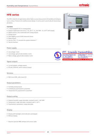 41
2020-V1
HF8 series
The HF8 is ideal for all applications where high accuracy measurement of humidity and tempera-
ture is critical. Thanks to its multifunctional design, it can be used in practically all industrial ap-
plications.
FEATURES
•	 2 interchangeable HC2 or analog probes
•	 Range of application electronics: -40…60 °C / 0…100 %RH, -10…60 °C with display
•	 Digital outputs, also combinable with analog outputs
•	 Analog inputs
•	 Data logging, up to 10,000 measured values
•	 Relay outputs
•	 Use as a %rh / °C simulator for system validation *
•	 Service interface
Power supply
•	 Low voltage: 3-wire
•	 Low voltage, galvanically isolated; 4-wire
•	 Mains voltage, galvanically isolated; 4-wire
Signal outputs
•	 Current outputs, voltage outputs
•	 RS-485, Ethernet, switch outputs (relays)
Versions
•	 Wall mount (W), cable mount (C)
Output parameters
•	 Humidity  temperature
•	 Humidity  a psychrometric parameter
•	 Temperature  a psychrometric parameter
Output scaling
•	 Relative humidity: range selectable, standard scale 0...100 %RH
•	 Temperature: range selectable, standard scale 0...50 °C
•	 Psychrometric parameters: range selectable
Display
•	 Display with backlight, trend indicators and keypad
•	 Without display
*	 Requires optional HW4 software and service cable
Humidity and Temperature Transmitters
 