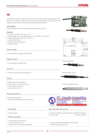 44
2020-V1
H+V
H_OUT
T+V
T_OUT
90.05
81.5
77.5
64
58
56
XB
The XB OEM transmitter consists of a cable probe, a printed circuit board and an optional housing.
Thanks to its compact size, high accuracy and choice of analog outputs, the transmitter can be
adapted to meet customer requirements and used practically everywhere.
APPLICATIONS
Climate chambers, incubators, monitoring of industrial processes, etc.
FEATURES
•	 Accuracy: ±1.0 %RH, ±0.2 K, at 10...30 °C
•	 Range of application: probe dependent up to 0...100 %RH / -100 to 200 °C1
•	 Range of application: electronics -40…85 °C
•	 Large choice of probes
•	 Freely scalable analog outputs
•	 Simulator mode*
Power supply
•	 2-wire (XB20), low voltage 3/4 wire (XB3X)
Signal outputs
•	 Current outputs, voltage outputs
Versions
•	 Printed circuit board with cable probe (C)
Probes
•	 PEEK and chrome steel probes
•	 Probe diameter: 15 mm or 25/15 mm
•	 Probe length up to 720 mm
•	 Cable lengths 2 and 5 m
Output parameters
•	 Humidity  temperature
•	 Dew or frost point  temperature or humidity
PEEK probe Ø15 mm
PEEK probe Ø15/25 mm
Chrome steel probe Ø 15mm
Compatible
•	 HW4 software
Delivery package
•	 Factory adjustment certificate
•	 Short instruction manual
•	 Note: a filter must be ordered separately
Recommended accessories
•	 Wire mesh (SP-M15), sinter steel (SP-S15) and Teflon (SP-T15) filters
•	 Service cable					 AC3006 / AC 3009*
*	 Requires optional HW4 software and service cable
1	 Short-term peak load (3 x 5 min)
Humidity and Temperature Transmitters
 