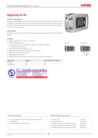 48
2020-V1
HygroLog HL-20
Precision compact logger
The compact data logger for humidity and temperature measurement offers high precision and
reliability at a reasonable price. The HL-20 series is easy to use and suitable for a wide range of
applications. Thanks to its integrated batteries, the HL-20 provides hours of operation and offers
its users maximum flexibility.
APPLICATIONS
Warehouses, factories, museums, office buildings, cleanrooms, transportation, libraries and test
facilities.
FEATURES
•	 Range of application: -10…60 °C / 0…100 %RH
•	 20,000 data point memory
•	 Accuracy at 10...30 °C: ±1.3 %RH (0…10 %RH) / ±0.8 %RH (10…60 %RH) /
	 ±1.3 %RH (60…100 %RH) ±0.3 K
•	 Freely selectable logging interval, 5 s…1 h
•	 Integrated clock with time stamp for every measurement
•	 Adjusted at 10, 35, 80 %RH and 23 °C
•	 Programmable visual alarms
•	 Free HW4-LITE software for device configuration and analysing recorded data
HL-20-D HL-20D-SET
Delivery package
•	 Factory adjustment certificate, short instruction manual,
	 3 AA batteries
•	 Screw with plug for wall mounting
Recommended accessories
•	 Service cable					 AC3006
•	 Calibration device					 HL-20-CAL
•	 Humidity standard for calibration 10 %RH	 EA10-SCS
•	 Humidity standard for calibration 35 %RH	 EA35-SCS
•	 Humidity standard for calibration 80 %RH	 EA80-SCS
Order code Display Incl. AC3006 service cable
HL-20D Yes No
HL-20D-SET1 Yes Yes
Humidity and Temperature Data loggers
 