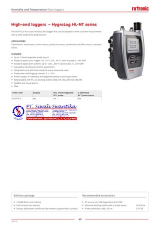 49
2020-V1
High-end loggers  – HygroLog HL-NT series
The HL-NT is a first-class modular data logger that can be adapted to meet customer requirements
with a wide range of docking stations.
APPLICATIONS
Cleanrooms, storerooms, server rooms, production areas, residential and office rooms, transpor-
tation.
FEATURES
•	 Up to 7 interchangeable probe inputs
•	 Range of application: logger -30…70 °C (-10…60 °C, with display) 0…100 %RH
•	 Range of application: probes up to -100...200 °C (peak load), 0...100 %RH
•	 Calculation of all psychrometric parameters
•	 Integrated clock with time stamp for every measured value
•	 Freely selectable logging interval, 5 s…24 h
•	 Power supply: 9 V (battery, rechargeable battery or docking station)
•	 Networkable with PC, via docking station (USB, RS-485, Ethernet, WLAN)
•	 Audible and visual alarms
•	 IP40
Order code Display Incl. interchangeable
HC2 probe
2 additional
HC2 probe inputs
HL-NT3-D Yes No Yes
Delivery package
•	 128 MB flash card, battery
•	 Short instruction manual
•	 Factory adjustment certificate (for models supplied with a probe)
Recommended accessories
•	 PC access set, USB Hygrodata-HL-E-USB
•	 Ethernet docking station with 4 probe inputs 	 HL-DS-U4
•	 Probe extension cable, 30 cm 				 E2-F3A
Humidity and Temperature Data loggers
 