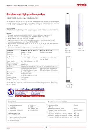 5
2020-V1
108mmØ15mm
FEATURES
•	 Accuracy: standard probe (HC2A-S / HC2A-S-HH): ±0.8 %RH, ±0.1 K, at 10...30 °C
•	 Accuracy: high precision probe (HC2A-SH): ±0.5 %RH, ±0.1 K, at 10...30 °C
•	 Range of application: -50…100 °C / 0…100 %RH
•	 Digital interface (UART) and scalable analog outputs, 0…1 V or Default analog scaling/		
	 outputStandard: adjusted at 23 °C and 10, 35, 80 %RH
•	 High precision: adjusted at 23 °C and 10, 20, 30, 40, 50, 60, 70, 80, 90 %RH, then calibrated 	
	 at 20, 50, 80 %RH
•	 Standard analog output scaling: 0…1 V = -40…60 °C / 0…100 %RH
The HC2A-S / HC2A-S-HH / HC2A-S3 is the most versatile probe from Rotronic and forms the basis
of the product portfolio. It measures humidity and temperature and calculates the dew/frost
point. The HC2A-SH/HC2A-S3H fulfills the highest demands for measuring accuracy.
APPLICATIONS
HVAC, food industry, building services equipment, paper, textile and pharmaceutical industries.
Standard and high precision probes
HC2A-S / HC2A-S-HH / HC2A-S3 and HC2A-SH/HC2A-S3H
Order code HC2A-S / HC2A-S-HH / HC2A-S3 HC2A-SH / HC2A-S3H
Probe type S: black, S3: white SH: black, S3H: white
Dimensions Ø 15 x 108  mm
Range of application -50…100 °C, 0…100 %RH
Accuracy ±0.8 %RH, ±0.1 K at 10...30 °C ±0.5 %RH, ±0.1 K at 10...30 °C
(10...90 %RH)
Power supply 3.3…5 VDC, adjusted at 3.3 VDC
Current consumption ~4.5 mA
Long-term stability 1 %RH / year
Sensor type ROTRONIC HYGROMER® HT-1 (HC2A-S-HH: HH-1), PT100 1/3 Class B
Filter type S: polyethylene white, 40 μm
S3: polyethylene white, 40 μm
SH: polyethylene white, 40 μm
S3H: polyethylene white, 40 μm
Response time 15 s, without filter
Max. wind
velocity
3 m/s, without filter
20 m/s with polyethylene filter
Housing material Polycarbonate
Weight / IP protection 10 g / IP65
The HC2A-S-HH is especially suitable for environments with hydrogen peroxide (H2O2) using
the HH-1 sensor.
Compatible
•	 Handheld instruments		 HP32, HP23-A
•	 Data loggers			 HL-NT3-D
•	 Transmitters			 HF5, HF8, PF4, PF5
•	 Meteorology transmitters 		 MP102H, MP402H
Delivery package
•	 Factory adjustment certificate
•	 Short instruction manual
•	 Polyethylene filter
Recommended accessories
•	 Mounting flange					AC5005
•	 Filters
•	 Extension cable 2 m, black				 E2-02A
•	 Adapter cable, open ends, 2 m			 E2-02XX-ACT/01
•	 Calibration device					ER-15
•	 Humidity standard for calibration 10 %RH	 EA10-SCS
•	 Humidity standard for calibration 35 %RH	 EA35-SCS
•	 Humidity standard for calibration 80 %RH	 EA80-SCS
HC2A-S
HC2A-SH
HC2A-HH
HC2A-S3
HC2A-S3H
Humidity and Temperature Probes  Filters
 
