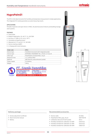 52
2020-V1
HygroPalm21
The HP21 is the ideal instrument for humidity and temperature measurement in simple applications.
The integrated HC2 probe guarantees accurate measuring results.
APPLICATIONS
Portable inspection and spot checks in HVAC, the pharmaceutical industry and building manage-
ment systems.
FEATURES
•	 Fixed probe
•	 Range of application -10…60 °C / 0…100 %RH
•	 Accuracy: ±1 %RH, 0.2 K, at 10...30 °C
•	 Calculation of dew/frost point
•	 Adjusted at 23 °C and 10 / 35 / 80 %RH
•	 Service interface (UART)
•	 LC display with trend indicators
Order code HP21
Device type Handheld instrument with integrated probe
Sensor type ROTRONIC HYGROMER®
IN-1, Pt100 1/3 Class B
Filter type Polyethylene standard filter, 20 µm
Response time  5 s, without filter
Material ABS (device), polycarbonate (probe)
Power supply 9 V battery
Weight 200 g
Delivery package
•	 Factory adjustment certificate
•	 Short instruction manual
•	 Battery
Recommended accessories
•	 Service cable					 AC3006
•	 Polyethylene filter, gray, 20 ­µm			 NSP-PCB-PE
•	 Calibration device for HC2A-S probe		 ER-15
•	 Humidity standard for calibration 10 %RH	 EA10-SCS
•	 Humidity standard for calibration 35 %RH	 EA35-SCS
•	 Humidity standard for calibration 80 %RH	 EA80-SCS
Humidity and Temperature Handheld instruments
 