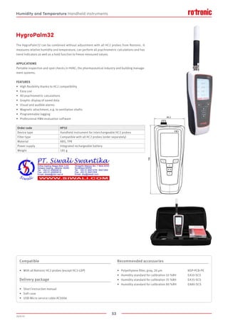 53
2020-V1
150
65.2
HygroPalm32
The HygroPalm32 can be combined without adjustment with all HC2 probes from Rotronic. It
measures relative humidity and temperature, can perform all psychrometric calculations and has
trend indicators as well as a hold function to freeze measured values.
APPLICATIONS
Portable inspection and spot checks in HVAC, the pharmaceutical industry and building manage-
ment systems.
FEATURES
•	 High flexibility thanks to HC2 compatibility
•	 Easy use
•	 All psychrometric calculations
•	 Graphic display of saved data
•	 Visual and audible alarms
•	 Magnetic attachment, e.g. to ventilation shafts
•	 Programmable logging
•	 Professional HW4 evaluation software
Order code HP32
Device type Handheld instrument for interchangeable HC2 probes
Filter type Compatible with all HC2 probes (order separately)
Material ABS, TPR
Power supply Integrated rechargeable battery
Weight 185 g
Compatible
•	 With all Rotronic HC2 probes (except HC2-LDP)
Delivery package
•	 Short instruction manual
•	 Soft case
•	 USB-Micro service cable AC0006
Recommended accessories
•	 Polyethylene filter, gray, 20 ­µm			 NSP-PCB-PE
•	 Humidity standard for calibration 10 %RH	 EA10-SCS
•	 Humidity standard for calibration 35 %RH	 EA35-SCS
•	 Humidity standard for calibration 80 %RH	 EA80-SCS
Humidity and Temperature Handheld instruments
 