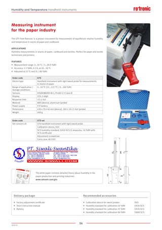 56
2020-V1
150
260
5
65
18
~40
57
Measuring instrument
for the paper industry
The GTS from Rotronic is a proven instrument for measurement of equilibrium relative humidity
and temperature in stacks of paper and cardboard.
APPLICATIONS
Humidity measurements in stacks of paper, cardboard and textiles. Perfect for paper and textile
technicians and printers.
FEATURES
•	 Measurement range: 0…50 °C / 5…99.9 %RH
•	 Accuracy: 1.5 %RH, 0.3 K, at 10...30 °C
•	 Adjusted at 23 °C and 35 / 80 %RH
Order code GTS
Device type Handheld instrument with rigid sword probe for measurements
in stacks of paper
Range of application /
Storage conditions
0...50 °C (32...122 °F) / 0...100 %RH
Sensors HYGROMER® IN-1, Pt100 1/3 Class B
Display LCD, 3-digit
Response time 15 s τ63
Material ABS (device), aluminum (probe)
Power supply 9 V battery
Dimensions 420 x 70 x 40 mm (device), 260 x 18 x 5 mm (probe)
Weight 400 g
Order code GTS set
Set consists of: GTS handheld instrument with rigid sword probe
Calibration device, EGS
SCS humidity standard, EA50-SCS (5 ampoules, 50 %RH with
SCS certificate)
Adjustment screwdriver
Carry case, AC1102
Delivery package
•	 Factory adjustment certificate
•	 Short instruction manual
•	 Battery
Recommended accessories
•	 Calibration device for sword probes		 EGS
•	 Humidity standard for calibration 10 %RH	 EA10-SCS
•	 Humidity standard for calibration 35 %RH	 EA35-SCS
•	 Humidity standard for calibration 80 %RH	 EA80-SCS
The white paper contains detailed theory about humidity in the
paper production and printing industries.
www.rotronic.com/gts
Humidity and Temperature Handheld instruments
 