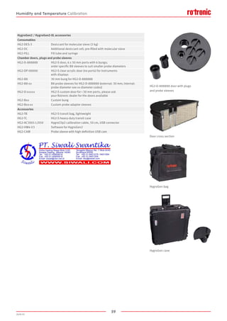 59
2020-V1
HygroGen2 / HygroGen2-XL accessories
Consumables
HG2-DES-3 Desiccant for molecular sieve (3 kg)
HG2-DC Additional desiccant cell; pre-filled with molecular sieve
HG2-FILL Fill tube and syringe
Chamber doors, plugs and probe sleeves
HG2-D-888888 HG2-S door, 6 x 30 mm ports with 6 bungs;
order specific B8 sleeves to suit smaller probe diameters
HG2-DP-00000 HG2-S clear acrylic door (no ports) for instruments
with displays
HG2-B8 30 mm bung for HG2-D-888888
HG2-B8-xx B8 probe sleeves for HG2-D-888888 (external: 30 mm; internal:
probe diameter see xx diameter codes)
HG2-D-xxxxx HG2-S custom door for  30 mm ports, please ask
your Rotronic dealer for the doors available
HG2-Bxx Custom bung
HG2-Bxx-xx Custom probe adaptor sleeves
Accessories
HG2-TB HG2-S transit bag, lightweight
HG2-TC HG2-S heavy-duty transit case
HG2-AC3001-L/050 HygroClip2 calibration cable, 50 cm, USB connector
HG2-HW4-V3 Software for HygroGen2
HG2-CAM Probe sleeve with high definition USB cam
HG2-D-888888 door with plugs
and probe sleeves
Door cross section
HygroGen bag
HygroGen case
Humidity and Temperature Calibration
 