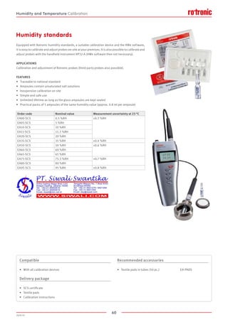 60
2020-V1
Humidity standards
Equipped with Rotronic humidity standards, a suitable calibration device and the HW4 software,
it is easy to calibrate and adjust probes on-site at your premises. It is also possible to calibrate and
adjust probes with the handheld instrument HP32-A (HW4 software then not necessary).
APPLICATIONS
Calibration and adjustment of Rotronic probes (third-party probes also possible).
FEATURES
•	 Traceable to national standard
•	 Ampoules contain unsaturated salt solutions
•	 Inexpensive calibration on site
•	 Simple and safe use
•	 Unlimited lifetime as long as the glass ampoules are kept sealed
•	 Practical packs of 5 ampoules of the same humidity value (approx. 0.8 ml per ampoule)
Order code Nominal value Measurement uncertainty at 23 °C
EA00-SCS 0.5 %RH ±0.3 %RH
EA05-SCS 5 %RH
EA10-SCS 10 %RH
EA11-SCS 11.3 %RH
EA20-SCS 20 %RH
EA35-SCS 35 %RH ±0.4 %RH
EA50-SCS 50 %RH ±0.6 %RH
EA60-SCS 60 %RH
EA65-SCS 65 %RH
EA75-SCS 75.3 %RH ±0.7 %RH
EA80-SCS 80 %RH
EA95-SCS 95 %RH ±0.8 %RH
Compatible
•	 With all calibration devices
Delivery package
•	 SCS certificate
•	 Textile pads
•	 Calibration instructions
Recommended accessories
•	 Textile pads in tubes (50 pc.)			 EA-PADS
Humidity and Temperature Calibration
 