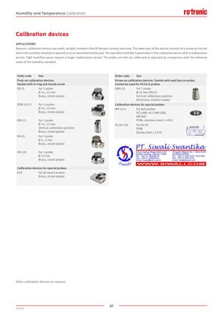 61
2020-V1
Calibration devices
APPLICATIONS
Rotronic calibration devices are small, airtight chambers that fit Rotronic probes precisely. The lower part of the device consists of a screw-on lid into
which the humidity standard is poured on to an absorbent textile pad. The specified humidity is generated in the calibration device after a stabilization
period. High humidity values require a longer stabilization period. The probe can then be calibrated or adjusted by comparison with the reference
value of the humidity standard.
Other calibration devices on request.
Order code Use
Push-on calibration devices.
Gasket with O-ring and thumb screw
ER-15 For 1 probe
Ø 14…15 mm
Brass, nickel-plated
EDM 15/15 For 2 probes
Ø 14…15 mm
Brass, nickel-plated
ERV-15 For 1 probe
Ø 14…15 mm
Vertical calibration position
Brass, nickel-plated
ER-05 For 1 probe
Ø 4…5 mm
Brass, nickel-plated
ER-12K For 1 probe
Ø 12 mm
Brass, nickel-plated
Calibration devices for special probes
EGS For all sword probes
Brass, nickel-plated
Order code Use
Screw-on calibration devices. Gasket with seal face on probe.
Cannot be used for HC2A-S probes
EMV-25 For 1 probe
Ø 25 mm (PG11)
Vertical calibration position
Aluminum, Ematal-coated
Calibration devices for special probes
WP-14-S For bell probes
HC2-AW, HC2-AW-USB,
AW-DIO
POM, stainless steel 1.4305
HL-20-CAL For HL-20
POM
Spring steel 1.4310
Humidity and Temperature Calibration
 