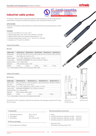 7
2020-V1
111mm
144mm
15O mm
150mm
234mm
278mm
15O mm
25O mm
FEATURES
•	 Accuracy: ±0.8 %RH, ±0.1 K, at 10...30 °C
•	 Range of application: -100…200 °C1 (HC2-HK40)/ 0…100 %RH
•	 Digital interface (UART) and scalable analog outputs, 0…1 V
•	 Standard analog output scaling: 0…1 V = -40…60 °C / 0…100 %RH
•	 Adjusted at 23 °C and 10, 35, 80 %RH
Industrial probes
Ø 15 mm
Industrial probes
Ø 15/25 mm
The Rotronic industrial probe is especially suitable for high temperatures and demanding industrial
environments. It measures humidity and temperature and calculates the dew/frost point.
APPLICATIONS
Production environments, high temperatures, industrial manufacturing, drying processes, climate
chambers.
Industrial cable probes
Compatible
•	 Handheld instruments		 HP32, HP23-A
•	 Data loggers			 HL-NT3-D
•	 Transmitters			 HF5, HF8, PF4, PF5
Delivery package
•	 Factory adjustment certificate
Recommended accessories
•	 Filters
•	 Humidity standard for calibration 10 %RH	 EA10-SCS
•	 Humidity standard for calibration 35 %RH	 EA35-SCS
•	 Humidity standard for calibration 80 %RH	 EA80-SCS
1	 Peak load: 100 h
	 Permissible continuous load: 190 °C
HC2A-ICxxx
HC2A-ICxxx-HH
HC2A-ICxxx-A
Order code HC2A-IC1xx* HC2A-IC3xx* HC2A-IC4xx* HC2A-IC5xx* HC2A-IC7xx*
Dimensions Ø 15 x 100  mm Ø 15 x 250  mm Ø 15 x 400 mm Ø 15 x 550 mm Ø 15 x 700 mm
Accuracy ±0.8 %RH, ±0.1 K, at 10...30 °C
Power supply 3.3…5 VDC, adjusted at 3.3 VDC, current: ~4.5 mA
Sensor type ROTRONIC HYGROMER ® HT-1, HH-1 ,PT100 1/3 Class B
Response time 15 s, without filter
Material PPS, stainless steel 1.4301
Weight 230 g 260 g 290 g 310 g 340 g
* xx = cable length in meters (02, 05), 80 g per meter cable
Order code HC2A-IC3xx*-A HC2A-IC4xx*-A HC2A-IC5xx*-A HC2A-IC7xx*-A
Dimensions Ø 15/25 x 250 mm Ø 15/25 x 400 mm Ø 15/25 x 550 mm Ø 15/25 x 700 mm
Accuracy ±0.8 %RH, ±0.1 K, at 10...30 °C
Power supply 3.3…5 VDC, adjusted at 3.3 VDC, current: ~4.5 mA
Sensor type ROTRONIC HYGROMER ® HT-1, PT100 1/3 Class B
Response time 15 s, without filter
Material PPS, stainless steel 1.4301
Weight 290 g 320 g 350 g 380 g
* xx = cable length in meters (02, 05), 80 g per meter cable
The HC2A-ICxx-HH is especially suitable for environments with hydrogen peroxide (H2O2) using
the HH-1 sensor.
Humidity and Temperature Probes  Filters
 