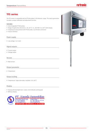72
2020-V1
TF5 series
The TF5 series is compatible with all PT100 probes in the Rotronic range. This device generation
includes a unique calibration and adjustment function.
FEATURES
•	 Interchangeable PT100 probes
•	 Range of application electronics: -40…60 °C / 0…100 %RH -10…60 °C with display
•	 Temperature measurement with PT100 probe, 4-pin Binder connection
•	 Service interface
Power supply
•	 Low voltage: 2 or 3-wire
Signal outputs
•	 Current output
•	 Voltage output
Version
•	 Wall version
Output parameter
•	 Temperature
Output scaling
•	 Temperature: range selectable, standard: -40…60 °C
Display
•	 Display with backlight (excl. 2-wire, trend indicator and keypad)
•	 Without display
Temperature Transmitters
 