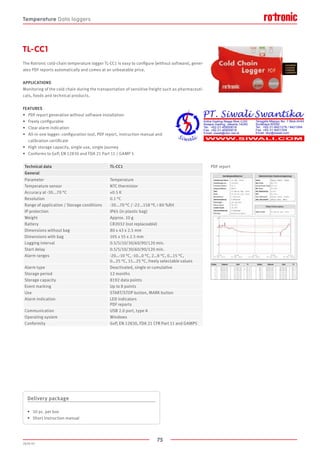 75
2020-V1
The Rotronic cold-chain temperature logger TL-CC1 is easy to configure (without software), gener-
ates PDF reports automatically and comes at an unbeatable price.
APPLICATIONS
Monitoring of the cold chain during the transportation of sensitive freight such as pharmaceuti-
cals, foods and technical products.
FEATURES
•	 PDF report generation without software installation
•	 Freely configurable
•	 Clear alarm indication
•	 All-in-one logger: configuration tool, PDF report, instruction manual and
	 calibration certificate
•	 High storage capacity, single use, single journey
•	 Conforms to GxP, EN 12830 and FDA 21 Part 11 / GAMP 5
TL-CC1
PDF report
Delivery package
•	 10 pc. per box
•	 Short instruction manual
Technical data TL-CC1
General
Parameter Temperature
Temperature sensor NTC thermistor
Accuracy at -30...70 °C ±0.5 K
Resolution 0.1 °C
Range of application / Storage conditions -30...70 °C / -22...158 °F,  80 %RH
IP protection IP65 (in plastic bag)
Weight Approx. 10 g
Battery CR2032 (not replaceable)
Dimensions without bag 80 x 43 x 2.5 mm
Dimensions with bag 105 x 55 x 2.5 mm
Logging interval 0.5/5/10/30/60/90/120 min.
Start delay 0.5/5/10/30/60/90/120 min.
Alarm ranges -20…-10 °C, -10…0 °C, 2…8 °C, 0…15 °C,
0…25 °C, 15…25 °C, freely selectable values
Alarm type Deactivated, single or cumulative
Storage period 12 months
Storage capacity 8192 data points
Event marking Up to 8 points
Use START/STOP button, MARK button
Alarm indication LED indicators
PDF reports
Communication USB 2.0 port, type A
Operating system Windows
Conformity GxP, EN 12830, FDA 21 CFR Part 11 and GAMP5
Temperature Data loggers
 
