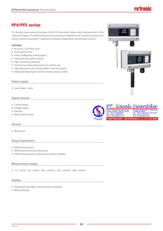 80
2020-V1
PF4/PF5 series
The thermal measurement technique of the PF4 transmitter allows exact measurements in the
smallest of ranges. The differential pressure transmitter enables Rotronic customers to measure a
further important parameter in addition to humidity, temperature, low dew point and CO2.
FEATURES
•	 Accuracy: ±1.0 % full scale
•	 Fast response time
•	 Freely configurable analog signals
•	 Integrated relay switch contact
•	 High resistance to pressure
•	 Thermal mass flow measurement at low flow rate
•	 High immunity to dust and humidity in the environment
•	 Integrated damping function for variable response times
Power supply
•	 Low voltage: 3-wire
Signal outputs
•	 Current output
•	 Voltage output
•	 Ethernet
•	 Relay switch contact
Version
•	 Wall mount
Output parameters
•	 Differential pressure
•	 Differential pressure  temperature
•	 Differential pressure, temperature  relative humidity
Measurement ranges
•	 -25...+25 Pa / -50…+50 Pa / -100...+100 Pa / -250...+250 Pa / -500…+500 Pa
Display
•	 Display with backlight, trend indicator and keypad
•	 Without display
Differential pressure Transmitters
 