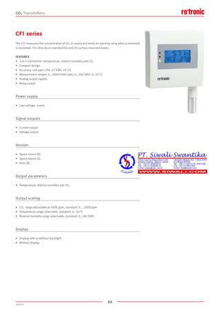 84
2020-V1
CF1 series
The CF1 measures the concentration of CO2 in rooms and emits an alarm by relay when a threshold
is exceeded. Fits directly on standard EU and US surface-mounted boxes.
FEATURES
•	 3-in-1 transmitter: temperature, relative humidity and CO2 
•	 Compact design
•	 Accuracy: ±40 ppm ±3%, ±3 %RH, ±0.3 K
•	 Measurement ranges: 0…2000/5000 ppm, 0…100 %RH, 0…50 °C
•	 Analog output signals
•	 Relay output
Power supply
•	 Low-voltage: 3-wire
Signal outputs
•	 Current output
•	 Voltage output
Version
•	 Space mount (R)
•	 Space mount (S)
•	 Duct (D)
Output parameters
•	 Temperature, relative humidity and CO2 
Output scaling
•	 CO2 range adjustable to 5000 ppm, standard: 0 … 2000 ppm
•	 Temperature range selectable, standard: 0…50 °C
•	 Relative humidity range selectable, standard: 0…100 %RH
Display
•	 Display with or without backlight
•	 Without display
CO2 Transmitters
 