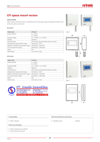 85
2020-V1
86 32
120
86
8645
32
Type R
Type S
CF1 space mount version
APPLICATIONS
Office rooms, conference rooms, residential rooms, classrooms, public buildings and other rooms
where air quality is important.
EU version
US version
Order code CF13x-R
Output signals 4...20 mA
0...10 VDC
Supply voltage 12...28 VAC / 15...40 VDC
Display Optional
LED indicators LED scale for good/medium/bad air quality
Temperature measurement range Standard 0...50 °C
Relative humidity measurement range Standard 0...100 %RH
CO2 measurement range Standard 0...2000 ppm
Relay Yes
Dimensions 131 x 86 x 32 mm
Order code CF13x-S
Output signals 4...20 mA
0..10 VDC
Supply voltage 12...28 VAC / 15...40 VDC
Display Optional
LED indicators LED scale for good/medium/bad air quality
Temperature measurement range Standard 0...50 °C
Relative humidity measurement range Standard 0...100 %RH
CO2 measurement range Standard 0...2000 ppm
Relay Yes
Dimensions 120 x 86 x 32 mm
Compatible
•	 SW21 software
Delivery package
•	 Factory adjustment certificate
•	 Short instruction manual
Recommended accessories
•	 USB-Mini cable				 AC0003
CO2 Transmitters
 