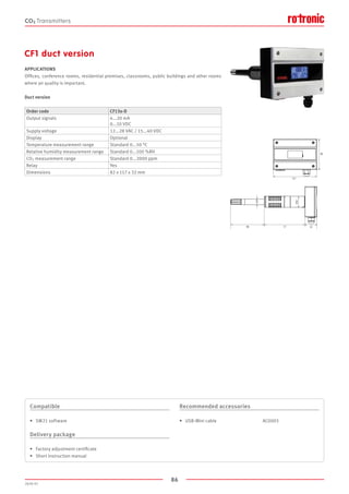 86
2020-V1
CF1 duct version
APPLICATIONS
Offices, conference rooms, residential premises, classrooms, public buildings and other rooms
where air quality is important.
Duct version
Order code CF13x-D
Output signals 4...20 mA
0...10 VDC
Supply voltage 12...28 VAC / 15...40 VDC
Display Optional
Temperature measurement range Standard 0...50 °C
Relative humidity measurement range Standard 0...100 %RH
CO2 measurement range Standard 0...2000 ppm
Relay Yes
Dimensions 82 x 117 x 32 mm
Compatible
•	 SW21 software
Delivery package
•	 Factory adjustment certificate
•	 Short instruction manual
Recommended accessories
•	 USB-Mini cable				 AC0003
CO2 Transmitters
117
90 77
199
32
82
Ø15
Ø30
 