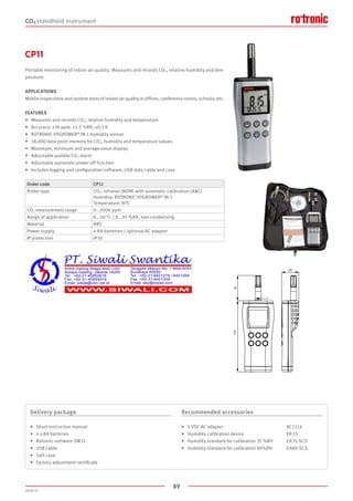 89
2020-V1
61173
42
Order code CP11
Probe type CO2: infrared (NDIR) with automatic calibration (ABC)
Humidity: ROTRONIC HYGROMER® IN-1
Temperature: NTC
CO2 measurement range 0...5000 ppm
Range of application 0...50 °C / 0...95 %RH, non-condensing
Material ABS
Power supply 4 AA batteries / optional AC adapter
IP protection IP30
CP11
Portable monitoring of indoor air quality. Measures and records CO2, relative humidity and tem-
perature.
APPLICATIONS
Mobile inspections and random tests of indoor air quality in offices, conference rooms, schools, etc.
FEATURES
•	 Measures and records CO2, relative humidity and temperature
•	 Accuracy: ±30 ppm, ±2.5 %RH, ±0.3 K
•	 ROTRONIC HYGROMER® IN-1 humidity sensor
•	 18,000 data point memory for CO2, humidity and temperature values
•	 Maximum, minimum and average value display
•	 Adjustable audible CO2 alarm
•	 Adjustable automatic power off function
•	 Includes logging and configuration software, USB data cable and case
Delivery package
•	 Short instruction manual
•	 4 x AA batteries
•	 Rotronic software SW21
•	 USB cable
•	 Soft case
•	 Factory adjustment certificate
Recommended accessories
•	 5 VDC AC adapter	 				 AC1214
•	 Humidity calibration device			 ER-15
•	 Humidity standard for calibration 35 %RH	 EA35-SCS
•	 Humidity standard for calibration 80%RH	 EA80-SCS
CO2 Handheld instrument
 