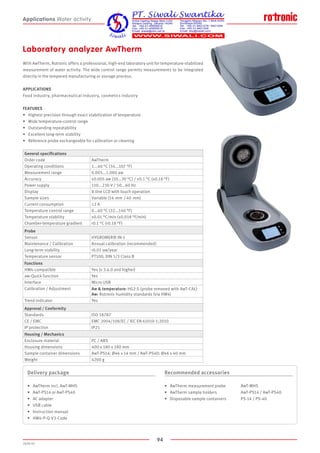 94
2020-V1
Laboratory analyzer AwTherm
With AwTherm, Rotronic offers a professional, high-end laboratory unit for temperature-stabilized
measurement of water activity. The wide control range permits measurements to be integrated
directly in the tempered manufacturing or storage process.
APPLICATIONS
Food industry, pharmaceutical industry, cosmetics industry
FEATURES
•	 Highest precision through exact stabilization of temperature
•	 Wide temperature-control range
•	 Outstanding repeatability
•	 Excellent long-term stability
•	 Reference probe exchangeable for calibration or cleaning
Delivery package
•	 AwTherm incl. AwT-MHS
•	 AwT-PS14 or AwT-PS40
•	 AC adapter
•	 USB cable
•	 Instruction manual
•	 HW4-P-Q-V3-Code
Recommended accessories
•	 AwTherm measurement probe		 AwT-MHS
•	 AwTherm sample holders			 AwT-PS14 / AwT-PS40
•	 Disposable sample containers		 PS-14 / PS-40
Applications Water activity
General specifications
Order code AwTherm
Operating conditions 1...40 °C (34...107 °F)
Measurement range 0.005...1.000 aw
Accuracy ±0.005 aw (10...30 °C) / ±0.1 °C (±0.18 °F)
Power supply 110...230 V / 50...60 Hz
Display 8-line LCD with touch operation
Sample sizes Variable (14  mm  / 40  mm)
Current consumption ≤2 A
Temperature control range 0...60 °C (32...140 °F)
Temperature stability ±0.01 °C/min (±0.018 °F/min)
Chamber-temperature gradient 0.1 °C (0.18 °F)
Probe
Sensor HYGROMER® IN-1
Maintenance / Calibration Annual calibration (recommended)
Long-term stability 0.01 aw/year
Temperature sensor PT100, DIN 1/3 Class B
Functions
HW4-compatible Yes (v 3.6.0 and higher)
aw-Quick function Yes
Interface Micro USB
Calibration / Adjustment Aw  temperature: HG2-S (probe removed with AwT-CAL)
Aw: Rotronic humidity standards (via HW4)
Trend indicator Yes
Approval / Conformity
Standards ISO 18787
CE / EMC EMC 2004/108/EC / IEC EN 61010-1:2010
IP protection IP21
Housing / Mechanics
Enclosure material PC / ABS
Housing dimensions 400 x 180 x 180 mm
Sample container dimensions AwT-PS14: Ø46 x 14 mm / AwT-PS40: Ø46 x 40 mm
Weight 4200 g
 