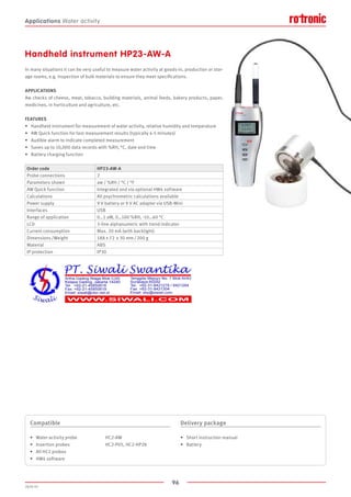 96
2020-V1
Handheld instrument HP23-AW-A
In many situations it can be very useful to measure water activity at goods-in, production or stor-
age rooms, e.g. inspection of bulk materials to ensure they meet specifications.
APPLICATIONS
Aw checks of cheese, meat, tobacco, building materials, animal feeds, bakery products, paper,
medicines, in horticulture and agriculture, etc.
FEATURES
•	 Handheld instrument for measurement of water activity, relative humidity and temperature
•	 AW Quick function for fast measurement results (typically 4-5 minutes)
•	 Audible alarm to indicate completed measurement
•	 Saves up to 10,000 data records with %RH, °C, date and time
•	 Battery charging function
Order code HP23-AW-A
Probe connections 2
Parameters shown aw / %RH / °C / °F
AW Quick function Integrated and via optional HW4 software
Calculations All psychrometric calculations available
Power supply 9 V battery or 9 V AC adapter via USB-Mini
Interfaces USB
Range of application 0…1 aW, 0…100 %RH, -10…60 °C
LCD 3-line alphanumeric with trend indicator
Current consumption Max. 20 mA (with backlight)
Dimensions /Weight 188 x 72 x 30 mm / 200 g
Material ABS
IP protection IP30
Compatible
•	 Water activity probe		 HC2-AW
•	 Insertion probes			 HC2-P05, HC2-HP28
•	 All HC2 probes
•	 HW4 software
Delivery package
•	 Short instruction manual
•	 Battery
Applications Water activity
 
