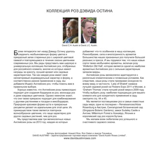 КОЛЛЕКЦИЯ РОЗ ДЭВИДА ОСТИНА

Б

David C.H. Austin и David J.C. Austin.

олее пятидесяти лет назад Дэвиду Остину удалось
соединить необыкновенную форму цветка и
прекрасный запах старинных роз с широкой цветовой
гаммой и повторяющимся в течение сезона цветением
современных роз. Мы рады представить вам широкую и
универсальную коллекцию Английских роз, отобранных
для российского климата, многие из которых имеют
награды за красоту, лучший аромат или садовые
характеристики. Так как каждая роза имеет свой
неповторимый индивидуальный характер и форму, а
соответственно разное применение в саду, мы
добавили Индекс Английских роз, чтобы помочь вам в
правильном выборе.
Хорошо известно, что Английские розы превосходно
подходят для создания бордюров из роз, моносада роз
и даже ковровых цветников. Однако немногие знают,
что они также прекрасно подходят для комбинирования
с другими растениями и посадки в миксбордерах.
Природная красивая форма куста и прекрасные
расцветки делают их идеальными для этой цели. Их
преимуществом также является повторное
волнообразное цветение, что чаще характерно для
других садовых растений, чем для роз.
Мы представляем вам три великолепных новых
Английских розы на 2013 год, каждая из которых

добавляет что-то особенное в нашу коллекцию.
Разнообразие, сила и многогранность ароматов
большинства наших признанных роз получили большой
резонанс в прессе. И мы гордимся тем, что наши новые
сорта также необычайно ароматны, включая розу
‘Wollerton Old Hall’, которая является одной из наиболее
ароматных Английских роз с сильным характерным
запахом мирры.
Английские розы великолепно адаптируются к
различным климатическим и почвенным условиям. Как
следствие, наши розы стали призерами конкурсов по
всему миру, в частности, ‘Lady of Shalott’ названа
лучшей садовой розой на Flowers Expo 2011 в Москве, а
‘Graham Thomas’ стала лучшей розой мира в 2009 году.
Чтобы выбрать розу, наиболее подходящую для вашего
климата или для конкретного применения в саду,
смотрите стр. 44 и 45.
Мы является поставщиками роз в самые известные
сады мира, одни из последних – Renaissanceschloss
Rosenburg в Австрии, Сингапурский ботанический сад
(Singapore Botanic Gardens); замок Sudeley Castle в
Англии, Millennium Forest в Хоккайдо, Япония и
королевский сад роз короля Бутана.
Мы желаем всем любителям роз успешного и
счастливого садового сезона.

Авторы фотографий: Howard Rice, Ron Daker и Jeanne Trevaskus.
DAVID AUSTIN® – зарегистрированная торговая марка компании "David Austin Roses Limited".

www.davidaustinroses.com

 