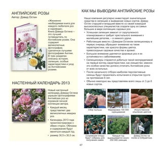 АНГЛИЙСКИЕ РОЗЫ
Автор: Дэвид Остин

КАК МЫ ВЫВОДИМ АНГЛИЙСКИЕ РОЗЫ
Наша компания регулярно инвестирует значительные
средства в селекцию и выведение новых сортов. ДэвидОстин старший и младший вместе со своей командой
высококлассных специалистов создали одну из самых
больших в мире коллекцию садовых роз.
• Успешная селекция зависит от скрупулезного
планирования и требует пристального внимания к
малейшим деталям, – и немного удачи.
• Работающие вместе с Дэвидом Остином селекционеры в
первую очередь обращают внимание на такие
характеристики, как красота формы цветка,
превосходные садовые качества и аромат.
• Большое внимание уделяется здоровью роз и их
устойчивости к заболеваниям.
• Селекционеры стараются добиться такой неопределимой
на первый взгляд характеристики, как изящество: именно
это особое качество должно отличать Английские розы
от всех остальных.
• После начального отбора наиболее перспективные
сеянцы будут продолжать испытания в открытом грунте
на протяжении 8 лет.
• Обычно ежегодно мы представляем всего лишь от 3 до 6
новых сортов.

«Жизненно
необходимая книга для
каждого любителя роз
и садовода».
Книга Дэвида Остина –
это лучший
путеводитель по
Английским розам. Она
содержит
великолепные
фотографии,
сделанные лучшими
фотографами Англии.
В трех разделах
описаны история,
селекция, особые
характеристики и уход
за Английскими
розами.

НАСТЕННЫЙ КАЛЕНДАРЬ 2013

Новый настенный
календарь Дэвида Остина
украшен фотографиями
Английских роз из
огромной личной
коллекции автора.
• Каждый месяц
представляет два
великолепных имиджа
роз.

Сбор пыльцы

• Календарь 2013 года
проиллюстрирован с
обеих сторон. Обложка
и содержание будут
меняться каждый год.
• размер 30,5 х 30,5 см.

47

Mаркировка 140 000
скрещиваний

Искусственное
опыление цветков

Созревшие плоды
будут собраны для
получения семян

Каждый год
выращивается около
250 000 сеянцев

Дэвид Остин на
полях в Олбрайтоне.

 