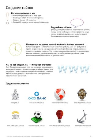 Cоздание сайтов
        Несколько фактов о нас
        — Компания работает с 18.10.2005 года;
        — Мы входим в ТОП-20 компаний Украины;
        — Создано больше 150 проектов;
        — Больше 80 проектов на постоянной поддержке.

                                                                    Задумайтесь об этом
                                                                    Для создания действительно эффективного проекта,
                                                                    прежде всего, необходимо четко определить, какую
                                                                    миссию он должен выполнить в развитии вашего
                                                                    бизнеса или воплощении ваших идей.



                                  Не медлите, получите полный комплекс бизнес решений
                                  Потерянное время — это потерянные клиенты и прибыль. Если вам требуется не
                                  просто создание сайта, а внедрение инструмента для бизнеса, тогда вы уверенно
                                  можете стать нашим клиентом. Уже сегодня наши менеджеры помогут сформировать
                                  видение проекта, а команда дизайнеров и разработчиков в кратчайшие сроки
                                  воплотит все идеи относительно разработки сайта.




Мы не веб-студия, мы — Интернет-агентство
Сайт Имидж позиционирует себя как компания, занимающаяся
не только созданием сайтов с хорошим дизайном. Главная цель
разработки сайта — сделать его прибыльным за счет сочетания
максимального удобства в использовании и интерактивных
маркетинговых технологий.



Среди наших клиентов




        www.pkdc.ru                     www.okcibank.com.ua           www.worldimmotrade.ru      www.chopinhotel.com.ua




  www.hotel-opera.com.ua              www.novasports.com.ua        www.macro-consulting.com.ua    www.kodenamerica.com




© 2005-2012, Интернет-агентство Сайт Имидж. Презентация компании                                                       02 |
 