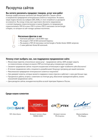 Раскрутка сайтов
Вы хотите увеличить продажи: товаров, услуг или работ
Команда профессионалов компании Сайт Имидж работает с вашим сайтом
в направлении превращения потенциального клиента в покупателя. Не важно,
какую модель бизнеса вы выбрали (B2C, B2B), от этого потребность в раскрутке
не изменится. Мы всегда готовы вам подготовить бесплатно предложение
с соответствующими словосочетаниями и оценке бюджета, по продвижению
словосочетаний в ТОП-10 и или в ТОП-5 и/или в ТОП-3 поисковых систем Google
и Яндекс, по которым на сайт попадут целевые посетители.



                    Несколько фактов о нас
                    — Компания работает с 18.10.2005 года;
                    — Мы входим в ТОП-10 SEO компаний Украины;
                    — Мы вывели в ТОП-10 поисковых систем Google и Yandex более 30000 запросов;
                    — С нами работают более 80 компаний.




Почему стоит выбрать нас, как подрядчика продвижение сайта
— Финансовые гарантии, относительно заказа услуг - продвижение сайтов, 100% возврат средств,
  за словосочетания, которые не вошли в ТОП на отчетную дату, оговоренную в договоре;
— Закажите продвижение сайтов: получите внутреннюю оптимизацию и аудит-юзабилити сайта бесплатно!
— В течение продвижения сайта, специалисты разрабатывают бонусную программу для вашей компании;
— Максимальное превращения потенциального клиента в покупателя!
— Нам доверяют клиенты, которые являются лидерами в своих отраслях и работают с нами уже больше года;
— Прозрачность работы, встреча с клиентами на отчетную дату, объяснение проведенной работы, анализ
  показателей продвижения сайта;
— Цена раскрутки сайтов, конкурентноспособна на всей територии Украине и России.




Среди наших клиентов




      ПАТ «Окси Банк»                    Интернет магазин обуви    Интернет-магазин        Обувная фабрика
                                             MONRO-SHOES             ТМ «Спортек»            ТМ «Лидер»




© 2005-2012, Интернет-агентство Сайт Имидж. Презентация компании                                             03 |
 