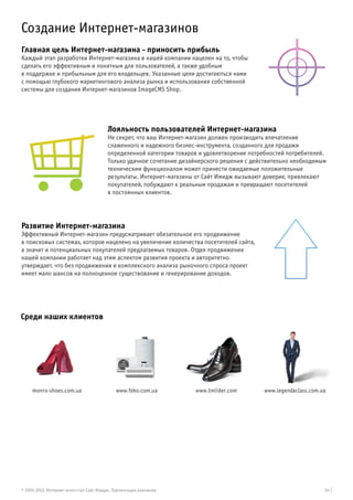 Создание Интернет-магазинов
Главная цель Интернет-магазина - приносить прибыль
Каждый этап разработки Интернет-магазина в нашей компании нацелен на то, чтобы
сделать его эффективным и понятным для пользователей, а также удобным
в поддержке и прибыльным для его владельцев. Указанные цели достигаються нами
с помощью глубокого маркетингового анализа рынка и использования собственной
системы для создания Интернет-магазинов ImageCMS Shop.




                                        Лояльность пользователей Интернет-магазина
                                        Не секрет, что ваш Интернет-магазин должен производить впечатление
                                        слаженного и надежного бизнес-инструмента, созданного для продажи
                                        определенной категории товаров и удовлетворение потребностей потребителей.
                                        Только удачное сочетание дизайнерского решения с действительно необходимым
                                        техническим функционалом может принести ожидаемые положительные
                                        результаты. Интернет-магазины от Сайт Имидж вызывают доверие, привлекают
                                        покупателей, побуждают к реальным продажам и превращают посетителей
                                        в постоянных клиентов.




Развитие Интернет-магазина
Эффективный Интернет-магазин предусматривает обязательное его продвижение
в поисковых системах, которое нацелено на увеличение количества посетителей сайта,
а значит и потенциальных покупателей предлагаемых товаров. Отдел продвижения
нашей компании работает над этим аспектом развития проекта и авторитетно
утверждает, что без продвижения и комплексного анализа рыночного спроса проект
имеет мало шансов на полноценное существование и генерирование доходов.




Среди наших клиентов




     monro-shoes.com.ua                     www.feko.com.ua          www.tmlider.com        www.legendaclass.com.ua




© 2005-2012, Интернет-агентство Сайт Имидж. Презентация компании                                                  04 |
 