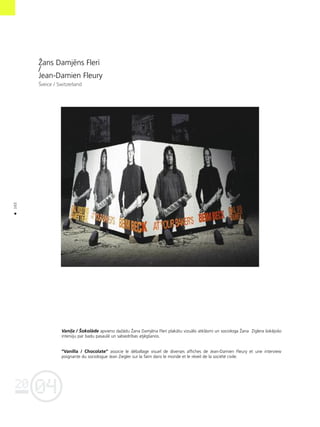 04
20
102
•
Ûans Damjéns Flerî
/
Jean-Damien Fleury
Íveice / Switzerland
Vani¬a / Íokolåde apvieno daΩådu Ûana Damjéna Flerî plakåtu vizuålo atklåsmi un sociologa Ûana Zîglera ßokéjoßo
interviju par badu pasaulé un sabiedrîbas atjégßanos.
“Vanilla / Chocolate” associe le d‚ballage visuel de diverses affiches de Jean-Damien Fleury et une interview
poignante du sociologue Jean Ziegler sur la faim dans le monde et le r‚veil de la soci‚t‚ civile.
 