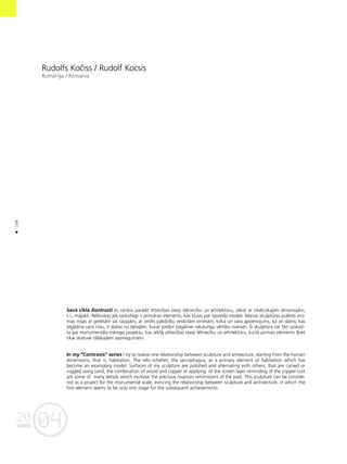 04
20
106
•
Rudolfs Koçiss / Rudolf Kocsis
Rumånija / Romania
Savå ciklå Kontrasti es cenßos parådît attiecîbas starp télniecîbu un arhitektüru, såkot ar cilvéciskajåm dimensijåm,
t.i., måjokli. Relikvårijs jeb sarkofågs ir primårais elements, kas k¬uvis par tipveida modeli. Manas skulptüras pulétås virs-
mas mijas ar grebtåm vai raupjåm, ar smilts palîdzîbu veidotåm virsmåm; koka un vara apvienojums, kå arî slånis, kas
atgådina vara rüsu, ir daΩas no deta¬åm, kuras pieß˚ir pagåtnei raksturîgu vértîbu nianses. Íî skulptüra var tikt uzskatî-
ta par monumentåla méroga projektu, kas atklåj attiecîbas starp télniecîbu un arhitektüru, kurås pirmais elements ß˚iet
tikai skatuve tålåkajiem sasniegumiem.
In my ”Contrasts“ series I try to realize one relationship between sculpture and arhitecture, starting from the human
dimensions, that is, habitation. The relic-schelter, the sarcophagus, as a primary element of habitation which has
become an examplary model. Surfaces of my sculpture are polished and alternating with others, that are carved or
rugged using sand; the combination of wood and copper or applying of the screen layer reminding of the copper-rust
are some of many details which increase the precious nuances reminiscent of the past. This sculpture can be conside-
red as a project for the monumental scale, evincing the relationship between sculpture and architecture, in which the
first element seems to be only one stage for the subsequent achievements.
 