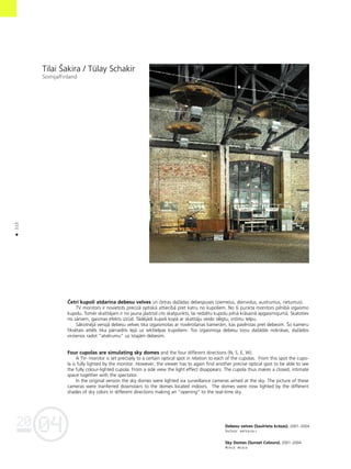 04
20
112
•
Tilai Íakira / TŸlay Schakir
Somija/Finland
Çetri kupoli atdarina debesu velves un çetras daΩådas debespuses (zieme¬us, dienvidus, austrumus, rietumus).
TV monitors ir novietots precîzå optiskå attiecîbå pret katru no kupoliem. No ßî punkta monitors pilnîbå izgaismo
kupolu. Tomér skatîtåjam ir no jauna jåatrod cits skatpunkts, lai redzétu kupolu pilnå kråsainå apgaismojumå. Skatoties
no såniem, gaismas efekts izzüd. Tådéjådi kupoli kopå ar skatîtåju veido slégtu, intîmu telpu.
Såkotnéjå versijå debesu velves tika izgaismotas ar novéroßanas kameråm, kas pavérstas pret debesîm. Ío kameru
fiksétais attéls tika pårraidîts lejå uz iekßtelpas kupoliem. Tos izgaismoja debesu toñu daΩådås nokråsas, daΩådos
virzienos radot “atvérumu” uz îstajåm debesîm.
Four cupolas are simulating sky domes and the four different directions (N, S, E, W).
A TV- monitor is set precisely to a certain optical spot in relation to each of the cupolas. From this spot the cupo-
la is fully lighted by the monitor. However, the viewer has to again find another precise optical spot to be able to see
the fully colour-lighted cupola. From a side view the light effect disappears. The cupola thus makes a closed, intimate
space together with the spectator.
In the original version the sky domes were lighted via surveillance cameras aimed at the sky. The picture of these
cameras were tranferred downstairs to the domes located indoors. The domes were now lighted by the different
shades of sky colors in different directions making an “opening” to the real-time sky.
Debesu velves (Saulrieta kråsas). 2001–2004
DaΩådi materiåli
Sky Domes (Sunset Colours). 2001–2004
Mixed media
 