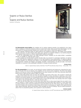 04
20
114
•
Svajone un Pau¬us Stanikas
/
Svajone and Paulius Stanikas
Lietuva / Lithuania
Lai demonstrétu savus darbus més mekléjam vidi, ko apdzîvo pagåtnes pieredze, kura paplaßinåtu müsu ståstu
nozîmi. Instalåcija ar mizanscénu Dzelzce¬a véstures muzejå turpina müsu ståstus par ˚ermeña spéju/nespéju, kas tika
demonstréti 50. Venécijas biennålé (Pasaules karß, Fortuny muzejs, 2003) un Parîzé (Elle, galerija VU, 2004).
Tikai nedaudzi måkslinieki ßodien tik spécîgi apliecina sava redzéjuma vizuålo pusi. Tikai daΩiem veicas pretoties
pasaules tukßumam, kas dienas beigås atñem spéju paust, aprakstît vai izskaidrot redzéjumu, kurß balstås spriegumå
starp neparasti lokanu plüsmu un robustu iedvesmojoßå noslépuma aizsardzîbu.
Ja jüs ßim valdzinoßajam pårim, kas strådå saskanîgå unisonå, norådîsiet, ka viñu darbs bütîbå ir vardarbîbas
ietonéts, viñi atbildés, ka “tåda galu galå ir dzîve”.
Ja jüs jautåjat par tehnisko prasmi uzzîmét seksuålus télus, kas atvasinåti no anatomijas traktåtiem, lai izvérstos
milzîgos, itå¬u klasicismu atgådinoßos zîméjumos, vai arî radît skulptüras, kuras atståj perfektu 19. gadsimta atléjumu
un patinas iespaidu, viñi, izmantojot savus darbus, ar reti sastopamu precizitåti ståsta par ßodienu un laikmetîgås måk-
slas jautåjumiem. Vérßoties pret klißejåm, pornogråfiju, banalitåti, komercializåciju, viñi péta jütu dabu. Viñi izmanto
vardarbîbu, lai novérstos no tås jutekliskajåm kvalitåtém un iztaujåtu tås paßus pamatus.
Kristiåns KoΩols
(Citéts no: Svajon‚ & Paulius Stanikas. World War // The 50th Venice Biennale, Museo Fortuny. – Venice, 2003. – P. 5)
For the presentation of our works, we are looking for spaces inhabited by past experiences, expanding the mean-
ings of the plots that we are directing. The installation of the mise-en-scene composition The Hall at the Railway
Museum continues our stories of the ability/disability of the body narrated at the 50th Venice Biennale (World War,
Museo Fortuny, 2003) and Paris (Inferno, Gallery VU, 2004).
Few artists today declare with such force the essentially visual side of their vision. Few succeed in resisting the
emptiness of the world, and at the end of the day being incapable of stating, describing or explaining a vision which
is based on the tension between an unusually pliant fluency and a robust protection of the mystery which infuses them.
If you point to this charming couple, who so clearly work in unison with each other, that, basically, their work is tinged
with violence, they will reply that this is “after all, what life is like”.
When you ask them about their technical skills, which allow them to draw sexual images that are rooted in trea-
tises on anatomy, in order to present us with huge drawings that evoke Italian High Classicism, or which allow them
to create sculptures which convey the perfection of casts and patinas from the 19th century, they are talking, using
their work to speak, with rare precision, about today and the issues in contemporary art. Against clich‚, against pornog-
raphy, against platitudes, against commercialism, they investigate the nature of feelings. They use violence precisely to
divert it from its sensational qualities, and to question its very foundations.
Christian Caujolle
(In: Svajon‚ & Paulius Stanikas. World War. In the 50th Venice Biennale, Museo Fortuny. 2003, p. 5)
 