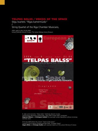 118
•
TELPAS BALSS / VOICES OF THE SPACE
Stîgu kvartets “Rîgas kamermüzi˚i“
/
String Quartet of the Riga Chamber Musicians,
2004. gada 8. jülijs / 8 July 2004
Latvijas Dzelzce¬a véstures muzejs / The Latvian Railway History Museum
8. jülijå, pirms koncerta “Telpas balsis” Dzelzce¬a véstures muzejå,
starptautiskås télniecîbas kvadriennåles “Rîga 2004- Eiropas telpa” kuratoriem
Aigaram Bikßem un Kristapam Gulbim tika pasniegti Latvijas Republikas kultüras ministrijas
atzinîbas raksti.
On 8 July 2004 before the concert “Voices of the Space”
curators of the Sculpture Quadrennial Riga 2004 “European Space”
Aigars Bikße and Kristaps Gulbis were awarded diploma of the Latvian Ministry of Culture.
 