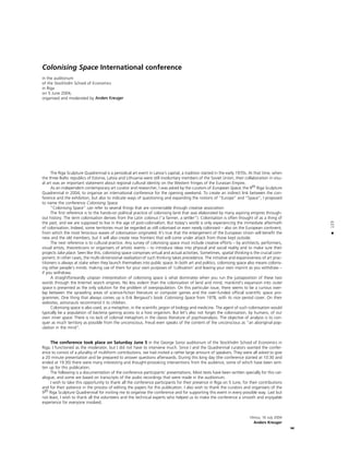 123
•
Colonising Space International conference
in the auditorium
of the Stockholm School of Economics
in Riga
on 5 June 2004,
organised and moderated by Anders Kreuger
The Riga Sculpture Quadrennial is a periodical art event in Latvia’s capital, a tradition started in the early 1970s. At that time, when
the three Baltic republics of Estonia, Latvia and Lithuania were still involuntary members of the Soviet Union, their collaboration in visu-
al art was an important statement about regional cultural identity on the Western fringes of the Eurasian Empire.
As an independent contemporary art curator and researcher, I was asked by the curators of European Space, the 9th Riga Sculpture
Quadrennial in 2004, to organise an international conference for the opening weekend. To create an indirect link between the con-
ference and the exhibition, but also to indicate ways of questioning and expanding the notions of “Europe” and “Space”, I proposed
to name the conference Colonising Space.
“Colonising Space” can refer to several things that are connectable through creative association:
The first reference is to the hands-on political practice of colonising land that was elaborated by many aspiring empires through-
out history. The term colonisation derives from the Latin colonus (“a farmer, a settler”). Colonisation is often thought of as a thing of
the past, and we are supposed to live in the age of post-colonialism. But today’s world is only experiencing the immediate aftermath
of colonisation. Indeed, some territories must be regarded as still colonised or even newly colonised – also on the European continent,
from which the most ferocious waves of colonisation originated. It’s true that the enlargement of the European Union will benefit the
new and the old members, but it will also create new frontiers that will come under attack from those kept outside.
The next reference is to cultural practice. Any survey of colonising space must include creative efforts – by architects, performers,
visual artists, theoreticians or organisers of artistic events – to introduce ideas into physical and social reality and to make sure their
projects take place. Seen like this, colonising space comprises virtual and actual activities. Sometimes, spatial thinking is the crucial com-
ponent. In other cases, the multi-dimensional realisation of such thinking takes precedence. The initiative and expansiveness of art prac-
titioners is always at stake when they launch themselves into public space. In both art and politics, colonising space also means colonis-
ing other people’s minds: making use of them for your own purposes of ‘cultivation’ and leaving your own imprint as you withdraw –
if you withdraw.
A straightforwardly utopian interpretation of colonising space is what dominates when you run the juxtaposition of these two
words through the Internet search engines. No less violent than the colonisation of land and mind, mankind’s expansion into outer
space is presented as the only solution for the problem of overpopulation. On this particular issue, there seems to be a curious over-
lap between the sprawling areas of science-fiction literature or computer games and the over-funded official scientific space pro-
grammes. One thing that always comes up is Erik Bergaust’s book Colonising Space from 1978, with its nice period cover. On their
websites, astronauts recommend it to children.
Colonising space is also used, as a metaphor, in the scientific jargon of biology and medicine. The agent of such colonisation would
typically be a population of bacteria gaining access to a host organism. But let’s also not forget the colonisation, by humans, of our
own inner space. There is no lack of colonial metaphors in the classic literature of psychoanalysis. The objective of analysis is to con-
quer as much territory as possible from the unconscious. Freud even speaks of the content of the unconscious as “an aboriginal pop-
ulation in the mind”.
The conference took place on Saturday June 5 in the George Soros auditorium of the Stockholm School of Economics in
Riga. I functioned as the moderator, but I did not have to intervene much. Since I and the Quadrennial curators wanted the confer-
ence to consist of a plurality of multiform contributions, we had invited a rather large amount of speakers. They were all asked to give
a 20 minute presentation and be prepared to answer questions afterwards. During this long day (the conference started at 10:30 and
ended at 19:30) there were many interesting and thought-provoking interventions from the audience, some of which have been writ-
ten up for this publication.
The following is a documentation of the conference participants’ presentations. Most texts have been written specially for this cat-
alogue, and some are based on transcripts of the audio recordings that were made in the auditorium.
I wish to take this opportunity to thank all the conference participants for their presence in Riga on 5 June, for their contributions
and for their patience in the process of editing the papers for this publication. I also wish to thank the curators and organisers of the
9th Riga Sculpture Quadrennial for inviting me to organise the conference and for supporting this event in every possible way. Last but
not least, I wish to thank all the volunteers and the technical experts who helped us to make the conference a smooth and enjoyable
experience for everyone involved.
Vilnius, 16 July 2004
Anders Kreuger
 