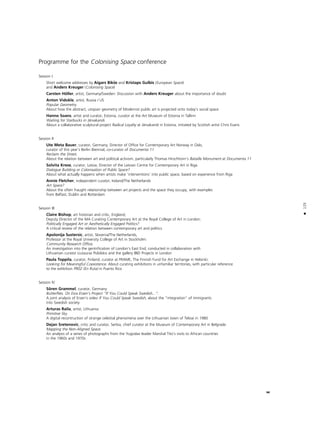 125
•
Programme for the Colonising Space conference
Session I
Short welcome addresses by Aigars Bikße and Kristaps Gulbis (European Space)
and Anders Kreuger (Colonising Space)
Carsten Höller, artist, Germany/Sweden: Discussion with Anders Kreuger about the importance of doubt
Anton Vidokle, artist, Russia / US
Popular Geometry.
About how the abstract, utopian geometry of Modernist public art is projected onto today’s social space
Hanno Soans, artist and curator, Estonia, curator at the Art Museum of Estonia in Tallinn
Waiting for Starbucks in Järvakandi.
About a collaborative sculptural project Radical Loyalty at Järvakandi in Estonia, initiated by Scottish artist Chris Evans
Session II
Ute Meta Bauer, curator, Germany; Director of Office for Contemporary Art Norway in Oslo,
curator of this year’s Berlin Biennial, co-curator of Documenta 11
Reclaim the Street.
About the relation between art and political activism, particularly Thomas Hirschhorn’s Bataille Monument at Documenta 11
Solvita Krese, curator, Latvia; Director of the Latvian Centre for Contemporary Art in Riga
Dialogue Building or Colonisation of Public Space?
About what actually happens when artists make ‘interventions’ into public space, based on experience from Riga
Annie Fletcher, independent curator, Ireland/The Netherlands
Art Space?
About the often fraught relationship between art projects and the space they occupy, with examples
from Belfast, Dublin and Rotterdam
Session III
Claire Bishop, art historian and critic, England;
Deputy Director of the MA Curating Contemporary Art at the Royal College of Art in London:
Politically Engaged Art or Aesthetically Engaged Politics?
A critical review of the relation between contemporary art and politics
Apolonija Sustersic, artist, Slovenia/The Netherlands,
Professor at the Royal University College of Art in Stockholm:
Community Research Office.
An investigation into the gentrification of London’s East End, conducted in collaboration with
Lithuanian curator Liutauras Psibilskis and the gallery IBID Projects in London
Paula Toppila, curator, Finland; curator at FRAME, The Finnish Fund for Art Exchange in Helsinki:
Looking for Meaningful Coexistence. About curating exhibitions in unfamiliar territories, with particular reference
to the exhbition PR02 (En Ruta) in Puerto Rico
Session IV
Sören Grammel, curator, Germany
Butterflies. On Esra Ersen’s Project “If You Could Speak Swedish...”.
A joint analysis of Ersen’s video If You Could Speak Swedish, about the “integration” of immigrants
into Swedish society
Arturas Raila, artist, Lithuania:
Primitive Sky.
A digital recontruction of strange celestial phenomena over the Lithuanian town of Telsiai in 1980
Dejan Sretenovic, critic and curator, Serbia, chief curator at the Museum of Contemporary Art in Belgrade:
Mapping the Non-Aligned Space.
An analysis of a series of photographs from the Yugoslav leader Marshal Tito’s visits to African countries
in the 1960s and 1970s
 