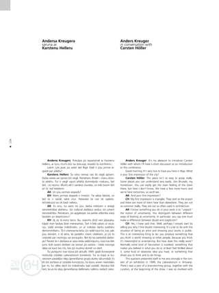 04
20
04
20
126
•
Andersa Kreugera
saruna ar
Karstenu Helleru
Anderss Kreugers: Priecåjos jüs iepazîstinåt ar Karstenu
Helleru, ar kuru mums büs îsa diskusija, ievadot ßo konferenci.
Labrît. Òoti jauki jüs satikt ßeit Rîgå. Kådi ir jüsu pirmie ie-
spaidi par pilsétu?
Karstens Hellers: Ío vietu nemaz nav tik viegli aptvert.
DaΩas vietas var izprast ¬oti viegli. Pieméram, Briseli – manu dzim-
to pilsétu. Tur ir viegli sajust pilsétå dominéjoßo noskañu, bet
ßeit – es nezinu. Mums vél ir vairåkas stundas, un més büsim ßeit
arî rît, tad redzésim.
AK: Un jüsu pirmais iespaids?
KH: Mans pirmais iespaids ir trîsstüri. Tie såkas lidostå, un
ßeit to ir vairåk nekå citur. Patiesîbå tie nav tik izplatîti.
Arhitektürå tos tik bieΩi nelieto.
AK: Es zinu, ka viens no jüsu darba mér˚iem ir atsegt
nenoteiktîbas jédzienu. Jüs noß˚irat daΩådus veidus, kå uztvert
nenoteiktîbu. Pieméram, jüs apgalvojat, ka paståv atß˚irîba starp
ßaubåm un skepticismu?
KH: Jå, es tå esmu teicis. Nu, vispirms droßi vien jåpasaka,
kåpéc man ßaubas ß˚iet interesantas. Tam ir liels sakars ar situå-
ciju, kådå atrodas måkslinieks, un ar måkslas darbu publisku
demonstréßanu. Tå ir interesanta lieta: jüs radåt kaut ko, kas, péc
jüsu domåm, ir tå vérts, lai parådîtu citiem cilvékiem, jo jüs to
uzskatåt par nozîmîgu vai aizraujoßu. Bet kå tas patiesîbå darbo-
jas? Parasti te ir darîßana ar sava veida valdzinåjumu; kaut kas liek
jums ticét savam darbam vai vismaz jüs savi¬ño – kåda noturîga
ideja vai kaut kas cits, kas jüs mudina domåt un darît.
Íis jautåjums man k¬uva ¬oti aktuåls 1999. gadå Antverpené
notikußås izstådes Laboratorium kontekstå. Tur es kopå ar ku-
ratoriem piedalîjos ideju ©eneréßanas grupå skates såkumda¬å. Es
tik ¬oti aizråvos ar izstådes koncepciju, ka k¬uvu arvien nedroßåks
par to, ko vélos darît kå måkslinieks ßajå izstådé. Nonåca lîdz
tam, ka es kå ideju ©eneréßanas dalîbnieks nolému nedarît neko.
Anders Kreuger
in conversation with
Carsten Höller
Anders Kreuger: It’s my pleasure to introduce Carsten
Höller with whom I’ll have a short discussion as an introduction
to this conference.
Good morning. It’s very nice to have you here in Riga. What
is your first impression of the city?
Carsten Höller: This place isn’t so easy to grasp really.
Some places you can understand very easily. Like Brussels, my
hometown. You can easily get the main feeling of the town
there, but here I don’t know. We have a few more hours and
we’re here tomorrow, so we’ll see.
AK: And your first impression?
CH: My first impression is triangles. They start at the airport
and there are more of them here than elsewhere. They are not
so common really. They are not so often used in architecture.
AK: I know something you do in your work is to “unpack”
the notion of uncertainty. You distinguish between different
ways of looking at uncertainty. In particular, you say one must
make a difference between doubt and scepticism?
CH: Yes, I have said that. Well, perhaps I should start by
telling you why I find doubts interesting. It’s a lot to do with the
situation of being an artist and showing your works in public.
This is an interesting thing to do: you produce something that
you think is worth showing to other people, because you think
it’s meaningful or entertaining. But how does this really work?
Normally some kind of fascination is involved; something that
makes you believe in what you do or at least feel thrilled about
it, some kind of obsessive idea you have, or something that
drives you to think and to do things.
This question presented itself to me very strongly in the con-
text of an exhibition in 1999, the Laboratorium in Antwerp.
There I was a part of a brainstorming group, together with the
curators, at the beginning of the show. I was so involved with
 