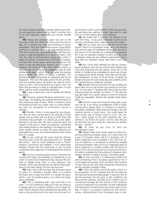 we might do better stands for people trading there with-
out any experience about trading, which is another form
of an elitist approach, benevolent but narrow minded
elitism.
AB: Harvey and Ackroyd’s piece was one of the
favourites of the Jury. When the artists came first time to
Riga, for a research trip, they were thinking of various
possibilities. They also make huge pictures using photo-
synthesis as a process. So that was one possible variant.
They take a dark room, grow grass on the wall there and
project a huge photography on it, up to 10 meters. And
with the help of photosynthesis taking place within 2
weeks the picture is transformed on the natural material.
And they then kill the grass, conserving the picture. The
result is a big naturally grown tapestry with an image in
negative. We found for them three different places as
potential sites for the series of installations they do with
architectural objects, which they turn green by growing
grass on them. The effect, of course, is fabulous. The
architecture, the building loses its materiality and sort of
disappears. The more the grass grows the less architec-
tural the building seems, all details are reduced and it
starts to work in the environment as a green mass. The
place they are doing it in Riga is a desolate area, a rough
place, and this works particularly well there.
KG: It was a place with a lot of needles left behind
by junkies...
AB: The artists cleaned the place, working for a cou-
ple of days. The building was covered with the mixture of
clay containing seeds of grass. When it started to grow
the building turned into a green mass. It is very interest-
ing how our perception of environment around it
changes.
KG: Visually, I think it is very powerful, very impres-
sive. But we were worried about the attitude of those
people who go there and use drugs or drink there and
sometimes stay overnight. It is close to jail, so this neigh-
borhood is not very safe. We were concerned what will
happen to the work in these circumstances. Something
was indeed written on the building in the beginning. But
when people started to notice the grass growing and
anticipated the result, the attitude became more caring
than it is usually.
HS: So you could get the same result like Thomas
Hirschhorn got at the last Documenta with his “Bataille
Monument”, that he could somehow enter a Turkish
emigrant community and establish a trust relationship
between himself and the community so that he even
could leave there expensive TV studio equipment without
guard.
KG: This is an interesting phenomenon. We were dis-
cussing with Aigars the possibility of establishing an art
center in some kind of depressed area, because the atti-
tude of people living there is more generous. Erik
Samakh, I think, also did take big risk with his flutes oper-
ating on the solar energy. Did you see that one?
HS: Yeah, I was at the excursion the artist gave about
the piece. It is marvelous, actually. When it is sunshine
the flutes start to play and when it is cloudy the piece,
which is sort of invisible anyway, turns silent and disap-
pears completely.
KG: That is something that I very much like in his
work – it is not something rudely put in the city center as
a massive piece of sculpture claiming a lot of space for
itself. I like his discreet way of dealing with the public. His
work is very sensitive, but at the same time the way he is
promoting his work is quite different. When he was here,
he was every day walking through Riga with his solar
flute in his hand talking about it to everyone.
HS: He looked like a magician, the Wizard of Oz,
with that thing... It was quite impressive to get to know
how his instruments work, making a tune out of light.
KG: Did you know that you could also record that
sound? There is a microphone inside. He is not working
only with this type of installations all the time, but this is
one branch of his activities he is developing constantly.
But if you for example compare his work with the work
of Navakas, these are two different approaches. And in
Riga they are exhibited maybe 300 meters from each
other.
HS: But I think both methods are vital for contem-
porary sculpture. You still see a lot of work dealing with
mass and materiality and also pieces, which are on the
border of hardly being noticeable but work very strong-
ly, engaging the viewer actively. They often get the peo-
ple unprepared. So best of all the result is realized by
people who pass this park every day and suddenly notice
that something very subtle has changed.
KG: Navakas told me that when he was installing his
piece there was an old Russian guy passing by and ask-
ing: ‘A ti kto takoi?’* Navakas took some time and then
answering back he claimed: ‘Ja nemets.’** The old man
was also silent for a while, taking his time for thinking.
Finally he responded: ‘Nemets eto vsjotaki lutshe tshem
latish.’***
HS: And this is also one thing that only public sculp-
ture can do. It can bring up problematic knots in public
consciousness always there to influence our decisions,
but seldom verbalized. Often these are things to do with
national identity or social status. You could expect an
older worker guy of Russian origin to curse “you fas-
cists”, which equals to him with something like “you
Germans”, but which of course is not the same thing at
all. And then you get a thing like “Germans are still bet-
ter than “Latvians”.
KG: So what do you think of Hans van
Houwelingen’s work.
HS: Maybe I have some doubts about his ideas con-
cerning importing European space, as if Latvia were not
a part of European Space and he is bringing a bit of
Dutch modernism over to establish it. But I like how his-
tory of modernism is considered as something valuable
and trans-European. Why not to put a legendary piece of
Dutch modernism in another context and time frame to
test it? If this can be continued into carrying out the actu-
al building, probably the first building of a leading Dutch
modern architect in Eastern Europe, it would be great.
KG: On the one hand it is interesting to follow the
artist considering if this is European space here or not. It
is once again the question of Us and Them from his point
of view. And on the other side it would be interesting to
see the attitude of people in Riga.
AB: I think this will be one of the works, which is a
bit provocative. At first it seemed that also the piece by
Ackroyd and Harvey provokes people. It was very hard to
get the permission for the work, as the installation site
was a former cemetery. And also as this chapel is part of
architectural heritage. But the director of this institution
is quite an advanced in his attitudes. He well understands
the importance of creating links with living culture of our
days. If there is no present involved but only reminis-
cences, nothing remains from the present day, no sym-
13
•
 