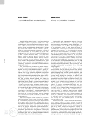 04
20
04
20
132
•
HANNO SOANSS
Uz Starbucks atvérßanu Jervakandi gaidot
Radikålå lojalitåte (Radical Loyalty) ir britu måkslinieka Krisa
Evansa ßobrîd realizéjamais projekts, kura centrålå norise ir skulp-
türu parka izveide postindustriålajå Jervakandi pilsétiñå Igaunijå.
Evansa radîtais oksimorons kalpo par nosaukumu Rîkotåj-
direktoru aliansei – tås paståvéßanas vienîgais nolüks ir formulét
idejas, kurås varétu balstîties “radikålås lojalitåtes” nojégums,
atklåjot, kå korporatîvå biznesa lîderi iztélojas ßî tik ambivalentå
vårdu savienojuma jégu, péc tam vizualizéjot viñu izpratni skulp-
türu parka formå. Mana kå kuratora loma büs mé©inåt paredzét
un fiksét ßî projekta iek¬außanos lokålajå kultüras telpå. Man
jåapsver iespéjamo Igaunijas sponsoru domåßanas veids,
padomju perioda monumentålo skulptoru attieksme pret ßådu
jaunu un mér˚tiecîgi perversu pasütîjumu, Igaunijas Måkslas
muzeja iesaiste un Jervakandi vietéjås sabiedrîbas reakcija. Tomér
såksim ar galveno: ar nelielu informåciju par projektu un tå fizis-
ko kontekstu, lai padarîtu to izprotamåku konferences Kolonizé-
tå telpa dalîbniekiem.
Kriss Evanss lüdza katru no pieciem viña alianses locek¬iem,
kuri pårståv mazumtirdzniecîbas, telekomunikåciju, ener©étikas,
reklåmas un finanßu nozaru korporatîvo sektoru, dalîties tajå,
kåda ir viña – vairåk indivîda nekå korporatîva profesionå¬a –
lojalitåtes izjüta un kådå nozîmé viña individuålais skatîjums bütu
uzlükojams par radikålu. Jau no paßa såkuma visiem tika pazi-
ñots, ka viñu idejas tiks attîstîtas par skulpturålu objektu metiem.
Íajå projektå radoßais impulss vizuålajai formai tiek atrasts biz-
nesa vidé, kas apvérß ierastås attiecîbas starp måkslu un
uzñéméjdarbîbu. Dialoga laikå ar Kari Vaihu – Sonera Telia
Telecom vides nozares vadîtåju – iezîméjås izdzîvoßanas ideja, un
Vaiha negaidîti ierosinåja radît Pielågojies un izdzîvo – pieminek-
li Ωurkai un tarakånam, divåm vienîgajåm dzîvajåm radîbåm,
kuråm ir izredzes izdzîvot cilvéka izraisîtå ekolo©iskå katastrofå.
Ío un lîdzîgas sociålå darvinisma idejas, kuras aktualizé problé-
mu – biznesa skolu lietiß˚ås étikas izvirzîßanås dominéjoßå lomå
kultüras dzîvé –, Evanss ßobrîd ir vizualizéjis grafiku sérijå. Íîs
grafikas kalpos par skicém igauñu måkslinieku grupai, kuri
nodarbojußies ar monumentu veidoßanu padomju okupåcijas
laikå un tagad ir Evansa angaΩéti, lai îstenotu viña alianses skulp-
türu parka projektu.
Tiek veidota intri©éjoßa paraléle starp Rietumu korporatîvås
skulptüras tradîciju un Austrumeiropas monumentålo propagan-
du, savienojot ßos divus Igaunijas piedzîvotås åréjås ietekmes
slåñus. Jåpiekrît Neilam Malholandam, kurß savå rakstå par pro-
jekta paßreizéjo attîstîbas stadiju, ko parådîja Glåzgovas Tramway
notikusî izståde, saka: “Evansa skiçu skaistums un gaisîgums
apliecina sevi, par spîti atmirstoßajåm komerciålajåm klißejåm,
kuras tås ilustré.” Evansa darbi bez pülém ir atdalåmi no ¬oti
specifiskås to tapßanas situåcijas in situ Igaunijå. Es gan rîkoßos
pretéji un centîßos raksturot Jervakandi veidoto kontekstu, kaut
bütîbå Evansa darbi tikpat labi iederétos ikvienå Austrumeiropas
mazpilsétå ar lîdzîgu ekonomiskås attîstîbas vésturi.
HANNO SOANS
Waiting for Starbucks in Järvakandi
Radical Loyalty is an ongoing project by British artist Chris
Evans. It centres on the construction of a sculpture park in the
post-industrial town of Järvakandi in Estonia. Radical Loyalty is an
oxymoron created by Evans, an Alliance of Managing Directors.
Its sole purpose is to express the ideas behind the concept of
“radical loyalty”, investigating what corporate business leaders
imagine to be the meaning of this highly ambivalent phrase and
then visualising their understanding in the format of a sculpture
park. My role as a curator will be to try to anticipate and map the
cultural enfolding this project could have on the local level. I
must consider the mind-frame of possible sponsors from Estonia,
the attitude of Soviet-era monumental sculptors towards this
new type of deliberately perverse commission, the involvement
of the Art Museum of Estonia and the reactions from the local
community in Järvakandi. But first things first: here is a bit of
information about the project and its physical context, to help
making it understandable for participants of the Colonising
Space conference.
Chris Evans has asked each of his 5 Alliance members,
brought together from the corporate sectors of retail, telecom-
munications, energy, advertising and finance, to relate to their
individual feelings rather than their corporate position as they
think about loyalty and about how their personal perspective
could be seen as radical. It was stated from the beginning that
their ideas would be developed into sculptural design proposals.
In this project, the creative impulse for visual form is sought from
the business community, which reverses the usual relation
between art and business. During the dialogue that Evans had
with Kari Vaiha, the environmental manager of Sonera Telia
Telecom, the notion of sustainability came up, and Vaiha sud-
denly suggested Adapt and Survive, a monument to a rat and a
cockroach, the only creatures likely to survive a man-made envi-
ronmental catastrophe. This and other Social Darwinist ideas,
that bring forward the problem of how no-nonsense business
school ethics comes to dominate cultural life, have so far been
visualised in a series of prints by Evans. These prints will serve as
models for a collective of Estonian artists who were responsible
for building the country’s monuments during the Soviet occupa-
tion and who have been enlisted by Evans to realise the
Alliance’s sculpture park.
An intriguing parallel is created between the Western tradi-
tion of corporate sculpture and Eastern European monumental
propaganda, linking two layers of foreign influence in Estonia. As
Neil Mulholland rightly claims in his article about the current
state of the project, based on an exhibition at Tramway in
Glasgow: “the beauty and lightness of the designs by Evans
assert themselves over the moribund entrepreneurial clich‚s that
they illustrate.” They can easily be detached from the very spe-
cific production situation in situ in Estonia. I will do the opposite,
and try to describe the context of Järvakandi, although in
 