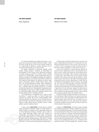 04
20
04
20
134
•
UTE META BAUERE
Ielas atgüßana
Es runåßu par attiecîbåm starp måkslas institücijåm un to, ko
parasti sauc par aktîvismu måkslå. Konferences ievadå ir minéts,
ka es esmu kriti˚e, bet tas tå nav. Es esmu kuratore. Domåju, ka
te ir svarîgi uzsvért ßo atß˚irîbu. Es nerakstu recenzijas. Ceru, ka
man piemît kritiska pieeja, bet es neesmu kriti˚e.
Kå måkslas institücijåm vai kuratoriem vajadzétu traktét
daΩådus måkslas projektus, nemé©inot tos piesavinåties vai
funkcionalizét? Kå més, kuratori, varam izrådît cieñu teritorijåm,
ko måksla uzskata par savåm? Ko îsti ßodien nozîmé “publiskå
teritorija” vai “publiskå telpa”, kad tik daudzas lietas tiek priva-
tizétas? Es domåju, ka ßîm problémåm vajadzétu büt svarîgåm arî
pécpadomju situåcijå. Uz ko noråda mana referåta virsraksts? Vai
més runåjam par ielas atgüßanu vai atklåßanu no jauna? Sasto-
poties ar laikmetîgo aktîvismu måkslas praksé, daudzi cilvéki
saka: “Ak, tå ir tikai atgrießanås 70. gados”. Bet es nedomåju, ka
tas tå ir. Man ß˚iet, ka mums jårunå par atgüßanu, nevis atklå-
ßanu, jo publiskå telpa tiek paståvîgi saßaurinåta, arî juridiskå
nozîmé. Kå jüs varbüt zinåt, “Ielas atgüßana” bija aktîvisma kustî-
ba Lielbritånijå 90. gadu vidü un beigås. Tå såkås kå reiva pårti-
jas, kolonizéjot publisko teritoriju ¬oti neparastos veidos un ap-
vienojot populåro kultüru ar politisko aktîvismu.
Es jüs iepazîstinåßu ar 4 projektiem, kas ir saistîti ar izstådi
Documenta 11, vispirms jau tåpéc, ka Tomass Hirßhorns bija
uzaicinåts ßeit ierasties. Ûél, ka viñß nevaréja piedalîties. Bütu
interesanti apspriest ßos jautåjumus ar viñu. Viñß såka savu dar-
bîbu kå aktîvists un tad k¬uva par måkslinieku, kamér citi såka ar
måkslu un vélåk noléma k¬üt par aktîvistiem. Mums ir jåredz
atß˚irîba starp ßiem darbîbas veidiem.
Es såku ar grupu Park Fiction. Íî grupa saståv no daΩådu
nozaru pårståvjiem: arhitektiem, ¬audîm no sociålo dienestu un
kopienu grupåm. Viñi satikås, jo visiem bija kopîga interese par
St. Pauli, kådreizéjo Hamburgas strådnieku rajonu netålu no
ostas. Tagad Hamburgas piejüras rajons tiek uzskatîts par
vispievilcîgåko vietu dzîvok¬u celtniecîbai. Pilséta ir privatizéjusi
da¬u no sava publiskå îpaßuma, un tas noveda pie situåcijas, kad
80. gados måjas tika patva¬îgi ieñemtas. Kopß tå laika ir uzceltas
daudzas jaunas ékas. Tika atståta neliela piekrastes josla, un ßie
cilvéki teica: “Vél vienas jaunas måjas vietå, kas aizsedz skatu uz
UTE META BAUER
Reclaim the Street
I’ll speak about the relations between the art institution and
what is usually called artistic activism. It is mentioned in the con-
ference introduction that I’m a critic, but this is not the case. I’m
a curator. I think it’s important to make this distinctions here. I
don’t write reviews. Hopefully I’m critical, but I’m not a critic.
How can art institutions or curators deal with different art
practices without appropriating them or functionalising them?
How can we as curators show respect for the territories that art
practices claim for themselves? Also, what does ‘public territory’
or ‘public space’ mean today, when so many things are being
privatised? I think these issues must also be relevant in a post-
Soviet situation. What does my title imply? Are we talking about
reclaiming the street or about rediscovering it? When they are
confronted with contemporary activist art practice, many people
say: “Oh, it’s just the 1970s once again.” But I don’t think that’s
the case. I think we must be talking about reclaiming, not redis-
covering, because public space is continuously being shrunk, also
in legal terms. As you may know, Reclaim the Street was an
active movement in Britain in the mid-to-late 1990s. It started
with rave parties that colonised public territory in very innovative
ways, combining popular culture with political activism.
I’ll talk you through 4 projects that relate to Documenta 11,
first of all because Thomas Hirschhorn was invited to come here.
It’s a pity he wasn’t able to participate. It would have been inter-
esting to discuss these things with him. He started out as an
activist and then became an artist, while others have started in
art and then decided to be more activist. We need to see the dis-
tinction between these practices.
I’ll begin with Park Fiction. This group consists of people
from different backgrounds: architects, people from social net-
works and neighbourhood groups. They came together because
of a shared interest for St Pauli, which used to be a working-class
area near the harbour in Hamburg. The Hamburg waterfront is
now considered the most attractive territory for building flats.
The city has privatised parts of its public property, and this creat-
ed the situation with squatted houses in the 1980s. In the mean-
time, many new buildings have been put up. A small part of the
waterfront was left, and these people said: “Instead of having
 