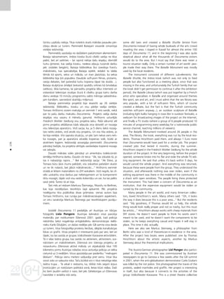 04
20
04
20
136
•
türistu uzplüdu nebija. Tikai noteikts skaits måkslas pasaules pår-
ståvju devås uz turieni. Pieminekli Bataijam visvairåk izmantoja
vietéjie iedzîvotåji.
Piemineklis saståvéja no daΩådiem pakårtotiem elementiem:
Bataija taksometriem, Imbiss kioska (kurå cilvéki varéja ne tikai
paést, bet arî satikties – ßai rajonå nebija tådu iespéju; diemΩél
turku ©imenei, kas vadîja kiosku, nedeva at¬auju turpinåt darbu
péc izstådes beigåm), Bataija bibliotékas (ko izveidoja françu
måkslinieks, kas specializéjas Bataija izpété, iedalot to tådås
témås kå sports, sekss un måksla, un man jåatzîstas, ka seksa
bibliotéka bija ¬oti populåra. Daudzås soft-porn filmas, protams,
raisîja debates, bet patiesîbå turku kopiena tåpat tås skatås…),
Bataija skulptüras årtelpå (ieskaitot spuldΩu virknes kå brîvdabas
svétkos), tîkla kameras, lai pårraidîtu projekta télus internetå un
visbeidzot televîzijas studijas (kurå 6 cilvéku grupa katru darba
dienu veidoja 10 minüßu programmu valsts méroga sabiedriska-
jam kanålam, sasniedzot skatîtåju miljonus).
Bataija pieminek¬a projektå bija iesaistîti ap 26 vietéjie
iedzîvotåji. Bibliotéku, kiosku un visu påréjo vadîja vietéjie.
Tomass Hirßhorns viñiem maksåja un vienmér 1 eiro vairåk, nekå
par to paßu darbu maksåtu Documenta. Projekts radîja darba
iespéjas visu vasaru 4 méneßu garumå. Hirßhorns uzturéjås
Friedrich Wohler Siedlung visu projekta laiku. Paßå såkumå vél
pirms projekta atklåßanas kåds ielauzås viña dzîvoklî un nozaga
visu televîzijas aparatüru. Viñß sacîja, ka, ja 5 dienu laikå nozag-
tais netiks atdots, viñß atcels visu projektu. Un viss tika atdots, jo
tie bija vietéjie. Viñi saprata situåciju, un péc tam nekas vairs neti-
ka nozagts, pat ja aparatüra atradås kopienas vidé, büdå ar
atvértiem logiem. Iedzîvotåji aizsargåja pieminekli. Documenta
pårståvji baΩîjås, ka projekta vértîgås saståvda¬as kopienå nozags
vai sabojås.
Daudzi måkslas vides pårståvji un amerikåñu kolekcionåri
iemîléja Hirßhorna darbu. Daudzi citi teica: “Ak, tas izskatås tå, jo
tas ir nabadzîgs rajons…” Bet iedzîvotåji sacîja: “Ak Dievs, ja
Tomass bütu ¬åvis mums palîdzét, viss izskatîtos patießåm skaisti
un ne tik nolaisti, bet jåbüt måkslinieciski...” Hirßhorns vienmér
strådå ar létiem materiåliem no DIY veikaliem. Viñß negrib, lai cil-
véki uzskatîtu viña darbus par nelietojamiem un to komponenti
tiktu nozagti, tåpéc viñß visu veido ikdieniß˚u un cer, ka tas paliks
savå vietå. Íoreiz tå arî bija.
Íeit més arî redzam Markusu Íteinvegu, filozofu no Berlînes,
kas bija rezidéjoßais teoréti˚is ßajå apkaimé. Péc projekta
nosléguma tika publicétas divas gråmatas: vienas autors bija
Tomass Hirßhorns, kas runåja par måkslinieciskajiem aspektiem,
un otru sarakstîja Markuss Íteinvegs par teorétiskajiem jautåju-
miem.
Izstådé Documenta 11 piedalîjås arî Austrijas un Våcijas
fotogråfe Lisla Pongere. Austrijas laikraksti viñai pasütîja
materiålu par notikumiem DΩenovå 2001. gadå, kad policija
nekårtîbu laikå nogalinåja antiglobålistu demonstråcijas dalîb-
nieku Karlo DΩuljiåni, un daΩas nedé¬as péc G8 samita viña devås
uz turieni. Viña fotograféja protestu liecîbas, slégtås kanalizåcijas
lükas un grafiti. Viñas projekts ir interesants pats par sevi, bet arî
tåpéc, ka tas saistås ar grupas Volkstheater Karavane aktivitåtém.
Tå ir ielas teåtra grupa, kas saståv no aktieriem, aktîvistiem, sce-
nåristiem un måksliniekiem. DΩenovå viñi îstenoja projektu ar
nosaukumu DΩenovas aktîvå måksla, un atpaka¬ce¬å tikai 100
kilometru pirms Austrijas robeΩas viñus aizturéja policija un ielika
cietumå uz 3 nedé¬åm. Viñus apsüdzéja par piederîbu “melnajam
blokam”. Policija vienu meiteni saß˚aidîja pret sienu. Viñai tika
izsisti zobi un salauzta roka. Taçu bütîbå viñi ir tikai nekaitîga ielas
teåtra trupa… Te atkal ir redzams, ka, tiklîdz més izejam årpus
institücijåm un nok¬üstam politiskå zonå, lietas k¬üst reålas. DaΩi
no ßiem ¬audîm varbüt ir naivi, bet péc Géteborgas un DΩenovas
naivitåtei ir ierådîta îstå vieta.
some old taxis and created a Bataille Shuttle Service from
Documenta instead of having whole busloads of the arts crowd
invading the area. I stayed in Kassel for almost the entire 100
days of Documenta 11, and in the beginning I was also quite
skeptical about what all the thousands of Documenta visitors
would do to the area. But I must say that there was never a
tourist situation really. Only a certain number of art world peo-
ple made their way there. The Bataille Monument was mostly
used by the local residents.
The monument consisted of different sub-elements: the
Bataille Shuttle, the Imbiss kiosk (which was not only to feed
people but also functioned as a meeting place, since that was
missing in the area, and unfortunately the Turkish family that ran
the kiosk didn’t get permission to continue it after the exhibition
period), the Bataille Library (which was put together by a French
artist who specialises in Bataille and organised around themes
like sport, sex and art, and I must admit that the sex library was
very popular, with a lot of soft-porn films, which of course
created a debate, but the fact is that the Turkish community
watches soft-porn anyway...), an outdoor sculpture of Bataille
(including light bulbs hanging in rows like in outdoor festivals), a
webcam for broadcasting images of the project on the Internet,
and finally a TV studio (where a group of 6 people produced 10
minutes of programming every weekday for a nationwide public
service channel, reaching millions of viewers).
The Bataille Monument involved around 26 people in the
area. The library, the kiosk, everything was run by the local resi-
dents. Thomas Hirschhorn paid them, and always 1 Euro more
than Documenta would have paid for a similar job. The project
created jobs that lasted 4 months, during the summer.
Hirschhorn stayed in the Friedrich Wohler Siedlung for the whole
duration of the project. In the very beginning, before the project
opened, someone broke into his flat and stole the whole TV edi-
ting equipment. He said that unless it’s back within 5 days, he
would cancel the whole project. And everything was returned,
because these were people from the group. They understood the
situation, and afterwards nothing was ever stolen, even if the
editing equipment was there in the middle of the community in
a shack with open windows. The people living there protected
the monument. This had been a concern of Documenta as an
institution, that the expensive equipment would be stolen or
ruined by the community.
Many people in the art world, and many American collec-
tors, loved Hirschhorn’s work. Many others said: “Oh, it looks
the way it does because this is a poor area...” But the residents
said: “My goodness, if Thomas would let us help, the whole
thing would look really proper and not so trashy, but this must
be artistic...” Hirschhorn always works with cheep materials from
DIY stores. He doesn’t want people to think his works aren’t
meant to be used, and he doesn’t want the components to be
stolen, so he keeps everything casual and hopes it will stay in
place. This time it did, actually.
Here we also see Markus Steinweg, a philosopher from
Berlin who was a kind of theoretician-in-residence in the area.
After the project two books were published: one by Thomas
Hirschhorn about the artistic aspects, another by Markus
Steinweg about the theoretical implications.
The Austro-German photographer Lisl Ponger also partici-
pated in Documenta 11. She was commissioned by Austrian
newspapers to go to Genova a few weeks after the G8 summit
in 2001, when the anti-globalisation demonstrator Carlo Giuliani
was killed by the riot police. She photographed the traces of the
protests, sealed manholes and graffiti. Her project is interesting
in itself, but also because it connects to the activities of the
group Volkstheater Karavane. This is a street theatre collective
 