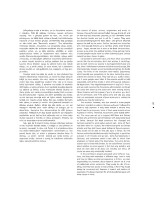 137
•
Lisla gribéja strådåt ar liecîbåm, un tas Documenta ietvaros
ir izdaråms. Més kå måkslas institücija neesam aktîvisma
aizsåcéji. Tam ir jånotiek paßam no sevis. Un, mums par
pårsteigumu, tas kådå dienå notika arî Kaselé, kad Volkstheater
Karavane un citas aktîvistu grupas, kå Intermedia Italy, parådîjas
un såka büvét savu “BezrobeΩu apmetni”. Tika pårbaudîtas
institücijas robeΩas. Documenta, kas simpatizéja akciju iedves-
mojußajåm idejåm, lika aktîvistiem aizvåkties. Viñi bija uzstådîjußi
publisku virtuvi, un, ja kåds saslimtu, atbildîba ar visåm
apdroßinåßanas lietåm un iespéjamiem tiesu darbiem tiktu
uzvelta Documenta organizétåjiem. Viñi izlüdzås at¬auju palikt
24 stundas, un més spéjåm pårliecinåt Documenta administråci-
ju ne¬aut nojaukt apmetni ar policijas spékiem, kas jau gaidîja
tuvumå. Okvui Envezors sacîja, ka aktîvisti katrå ziñå nelüdz
at¬auju, un, ja atnåk policija un viñus aizved, tas ir paredzams
akcijas rezultåts un rada publicitåti, kas, iespéjams, arî bija akci-
jas mér˚is.
Situåcija tomér bija tåda, ka vairåki no ßiem cilvékiem bija
redzami videoierakstå no DΩenovas, un viñiem tika liegts iebraukt
Itålijå. Ja viñus arestétu otru reizi, nåktos iet cietumå. DaΩi no
viñiem bija müsu akadémijas studenti Vîné. Lîdz ar to manas
baΩas bija mazliet citådas. Íî apmetne tika uzcelta, lai atbalstîtu
400 çigånu un serbu ©imenes, kam tajå laikå draudéja deportå-
cija atpaka¬ uz Serbiju, jo bija mainîjusies tiesiskå situåcija un
Våcija gribéja sütît patvéruma meklétåjus atpaka¬. DaΩi no viñiem
bija ßeit uzturéjußies 13 gadus, viñu bérni apmekléja våcu skolas,
un viñi vairs pat nerunåja serbu vai çigånu valodå. AtgrieΩoties
Serbijå, viñi nespétu atrast darbu. Bet våcu iestådes diennakts
laikå izléma, ka viñiem 20 minüßu laikå jåsakravå çemodåni un
jådodas atpaka¬. DaΩiem Våcijå bija labs darbs, un viñi pat
nepaguva informét savus darba devéjus un draugus par ßo
deportåciju. Apmetne bija demonstråcija ßo 400 ©imeñu
aizståvîbai. Tådéjådi mums bija daΩådi apsvérumi par iespéjamo
pretdarbîbu akcijai, bet tas tikai pårbaudîja müs un müsu spéju
rîkoties saskañå ar moråles un étikas principiem. Protams, tas
müs ¬oti iespaidoja no emocionålå viedok¬a.
Galu galå ßie 4 projekti izraisîja diezgan atß˚irîgas reakcijas
un tika turpinåti daΩådos veidos. Kå rea©ét uz savu pieredzi un
tai sekot, manupråt, ir müsu ziñå. Tomér tå ir arî pårdomu téma
visa veida intelektuå¬iem: måksliniekiem, rakstniekiem u.c. Viñi
parasti daudz ce¬o, un viñiem ir pieejamas daudzas lietas. Es
domåju, ka viñiem vienmér jådomå par vårda brîvîbu un
izpausmes brîvîbu. Vienmér ir svarîgi, lai måkslinieki kolonizétu
telpu, paturot pråtå ßos motîvus.
that consists of actors, activists, scriptwriters and artists. In
Genova, they performed a project called Genova Acting Art, and
on their way back they were captured just 100 kilometres before
the Austrian border and put in jail for 3 weeks. They were
accused of belonging to the ‘black block’. One girl was smashed
against the wall by the police. She lost her teeth and broke her
arm. And basically they’re just a harmless artistic street theatre
group... Again, we see that as soon as we leave the institution,
as soon as we enter into political territory, things get real. Some
of these people may be naïve but after Gothenburg and Genova
naïvet‚ has been shown its place.
Lisl wanted to work with traces, and this is what Documenta
can do. We, the art institution, don’t start activism. It has to hap-
pen by itself. And to our surprise it also happened in Kassel one
day, when Volkstheater Karavane and other activist groups, like
Intermedia Italy, showed up and started building their No-Border
Camp. The limits of the institution were tested. Documenta,
which basically was sympathetic to the ideas behind the action,
ordered the activists to leave. They had set up a public kitchen,
and if some people were fallen ill Documenta would be held
responsible, with all that entails in terms of insurance and possi-
ble legal action. They negotiated permission to stay for 24 hours,
and we could convince the Documenta administration not to get
the camp torn down by the police who were waiting around.
Okwui Enwezor said that anyway, if you’re an activist, you don’t
ask for permission, and if the police come and take you away
that’s an anticipated outcome of your action and it creates the
publicity you may be looking for.
The situation, however, was that several of these people
had been recorded on video in Genova and weren’t allowed to
travel to Italy anymore. If they were arrested a second time,
they’d have to go to prison. Some of them were students at our
Academy in Vienna. Therefore, my concerns were slightly differ-
ent. This camp was set up to support 400 Roma and Serbian
families who at the time were threatened with deportation back
to Serbia, because the legal conditions had changed and
Germany wanted to send asylum-seekers back. Some of them
had been there for 13 years, the children had gone to German
schools, and they didn’t even speak Serbian or Romani anymore.
They would not be able to find jobs back in Serbia. But the
German authorities decided overnight that they had to pack their
suitcases in 20 minutes and go back. Some had good jobs in
Germany, and sometimes weren’t even able to inform their
employers or friends about the deportation. The camp demon-
stration was for these 400 families. So we had different concerns
about whether to action against it, but that only tested us and
what we were able to do about our morality, our ethics. Of
course we were very emotionally involved.
In the end these 4 projects provoked rather different reac-
tions, and they were extended in different ways. How to react
and how to follow up what we experience is, I think, our own
responsibility. It is, however, also a matter of concern for all kinds
of intellectuals: artists, writers etc. They usually do a lot of trav-
elling, and they have access to many things. I think they should
always be concerned with freedom of speech and freedom of
expression. It’s always important for artists to colonise space with
these causes in mind.
 