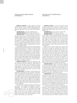 04
20
04
20
138
•
Diskusija péc Utes Metas Baueres
priekßlasîjuma
Apolonija Sustersiça: Es gribu pajautåt par Tomasa
Hirßhorna projektu. Vai viñam ir vajadzîga måkslas publika? Man
ß˚iet, ka es atceros uzrakstu uz viena no Bataija taksometriem.
Varbüt tas nebija gluΩi tik rupjß kå “izdråzt måkslas publiku”,
bet…
Ute Meta Bauere: Tas bija britu måkslinieka citåts.
Apolonija Sustersiça: Tåtad to nebija rakstîjis Tomass?
Ute Meta Bauere: Tas droßi vien bija tikai grafiti, bet tas
nav svarîgi. Tomér tas ir interesants jautåjums. Tomasam ir
vajadzîga måkslas institücija, lai sañemtu finanséjumu saviem
projektiem. Måkslinieka statuss viñam dod diezgan labus ienåku-
mus. Íim nolükam ir vajadzîgi vai nu kolekcionåri, vai sabiedris-
kais pasütîjums. Par ßîm lietåm jåbüt skaidrîbå, pat ja neviens îsti
negrib par to runåt. Kådi ir jaunrades nosacîjumi? Tas ir îpaßi sva-
rîgi, ja jüs darbojaties publiskå telpå, kas bieΩi vien saistås ar
juridiskiem ß˚érß¬iem. Måkslai ir arî vajadzîgs atbalsts. Kas måksli-
niekiem var palîdzét ßajå ziñå?
Varbüt måkslas institücija varétu mainît savas prioritåtes un
vairåk atbalstît noteiktas lietas. Es domåju, ka ir svarîgi to integrét
måkslas institücijas diskurså, un, manupråt, arî institücijai ir bütis-
ki kritiski izvértét aktivitåtes, ar kuråm tå ir saistîta. DaΩreiz ßîs
måkslinieku akcijas var büt diezgan naivas, un tad, manupråt, ir
svarîgi to apspriest, pat ja daΩi cilvéki saka “izdråzt jüs, publiku”.
Pieméram, situåcija ar Volkstheater Karavane. Kad viñus apcie-
tinåja, viñi, protams, lüdza, lai més kå Documenta organizatori
rakstîtu Austrijas valdîbai atbalsta véstules. Bet daΩi biedri sacîja:
“Né, més negribam nekå kopîga ar ßiem måkslas pårståvjiem.”
Savå veidå viñi izmantoja müs, lai paustu to, cik paßi ir labi. Te ir
lieli konflikti, un ir svarîgi tos apspriest.
Apolonija Sustersiça: Es piekrîtu jüsu teiktajam par måk-
slas kontekstu un vårda brîvîbu. Manupråt, ir svarîgi domåt par
müsu aktivitåßu formuléjumu attiecîbå pret måkslas publiku, kå
arî pret to, ko més varétu saukt par nemåkslas (vai neprofe-
sionålo) publiku. Par to varétu domåt kå par eksperimentålas
sociålas platformas veidoßanu, bet, protams, tas arî var tikt aps-
priests. Taçu es nesaprotu, kåpéc Tomass ir tik ¬oti pret “sociålo
zîmogu”. Ko tas nozîmé?
Ute Meta Bauere: Viña darbam ir sociåla nokråsa, bet viña
måkslinieciskå iejaukßanås ßajå sférå neaizståj sociålo darbu.
Cilvéki ¬oti bieΩi sajüsminås par måksliniekiem, kuri “strådå ko-
pienå”. Institücijåm bieΩi ir tendence uzaicinåt måksliniekus ris-
inåt problémas, kas bütu jårisina ar labu sociålo palîdzîbas sisté-
mu, medicînas aprüpi un daΩreiz ar garîgås veselîbas veicinåßanas
pasåkumiem. DaΩreiz runa ir par cilvékiem krîzes situåcijås, un
måksliniekiem nav nepiecießamås izglîtîbas, lai viñiem palîdzétu.
Vienai lietai jåbüt skaidrai: måksla nevar aizståt cita veida infra-
struktüru. Institücijas bieΩi domå, ka måksla ir létåks veids, kå ris-
inåt savas problémas.
90. gadu såkumå es strådåju måkslinieku vadîtå telpå, un
¬audis sacîja: “Jums vajadzétu vairåk sadarboties ar apkaimes
iedzîvotåjiem.” Un es atbildéju: “Es sadarbojos ar apkaimi: ar
måkslas lîdzek¬iem, un tas ir viss.” Més neesam rajona sociålie
darbinieki, bet mums tomér ir sociåla ideja, kaut arî tå ir citåda
ideja.” Sociålå sféra var tikt izprasta kå måkslinieciskas
iejaukßanås zona, bet ko ßåda iejaukßanås nozîmé? Un atgrie-
Ωoties pie vårda brîvîbas: més visi esam pieredzéjußi, ka vårda
brîvîbai ir savas robeΩas, proti, institucionålas.
Discussion after Ute Meta Bauer’s
presentation
Apolonija Sustersic: I want to ask about Thomas
Hirschhorn’s project. Does he need the art audience? I seem to
remember something that was written on one of the taxis in the
Bataille Shuttle. Perhaps it wasn’t quite as rude as “fuck the art
audience”, but...
Ute Meta Bauer: It was a quote from a British artist.
Apolonija Sustersic: So it wasn’t by Thomas?
Ute Meta Bauer: It was probably just graffiti, but it
doesn’t matter. It’s still an interesting question. Thomas needs
the art institution to get financing for his projects. He makes a
rather good income from being an artist. For that you need
either collectors or public funding. One has to be clear about
these things, even if noone really wants to talk about them.
What are the conditions of production? This is particularly impor-
tant if you do things in public space, which very often involves
legal complications. Art also needs promotion. Who can help
artists with that?
Maybe the art institution could shift its priorities, and
become more of an agent for supporting certain things. I think
it’s important to integrate this into the discourse of the art insti-
tution, and I also think it’s important for the institution to criti-
cally reflect the practices it engages with. Sometimes these
actions by artists can be rather naïve, and then I think it’s impor-
tant to discuss this, even if some people say ‘fuck you’ out there
in the audience. Take the whole situation with Volkstheater
Karavane. When they were put in jail they of course asked us, as
organisers of Documenta, to write letters of support to the
Austrian government. But some of the members said: “No, we
don’t want anything to do with these artistic people.” In a way
they just used us to claim they themselves are such good people.
These are big conflicts, and it’s important to debate them.
Apolonija Sustersic: I agree with what you say about the
art context and freedom of speech. I, too, believe it’s important
to think about how we formulate our activity in relation to the
art audience, but also in relation to what we could call a non-art
(or non-professional) audience. This could be thought of as
building an experimental social platform, but of course it can also
be debated. But I don’t understand why Thomas is so much
against the ‘social stamp’. What does that mean?
Ute Meta Bauer: His work has social implications, but he’s
not replacing a social worker with his artistic interventions in
these areas. Very often people become enthusiastic about artists
who work ‘in the community’. Institutions often tend to invite
artists to solve problems they should solve with good social net-
works, with health care and sometimes with mental-health sup-
port measures. Sometimes it’s to do with people in a crisis, and
artists don’t have the appropriate training to help them. One
must be clear: art can’t replace other infrastructure. Institutions
often think art is a cheaper way to solve their problems.
I was working in an artist-run space in the early 1990s, and
people said: ‘You should engage more with the neigbourhood.’
And I answered: ‘I do engage in the neighbourhood: with art,
and that’s it.’ We’re not social workers in the area, but we still
have a social idea, although it’s a different idea. The social can
be thought of as a field of artistic intervention, but what does
this intervention mean? And coming back to freedom of speech:
we have all experienced that freedom of speech has its limits,
 