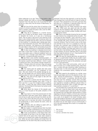 04
20
14
•
bolism adequate to our age. There is a big battle in Riga
between people who have an attitude that everything
important from the past has to be mummified or pre-
sented as a fake show, like the House of Blackheads, for
example.
HS: But how did the artists think of working in the
context of a former cemetery? As they have done similar
work in another context the piece is like a test for differ-
ent contexts for them too...
AB: They did an installation in a former church,
which sort of woke up the place. Earlier it was planned
to demolish the church, as it was not a functioning
space. Their art gave a new push to the meaning of the
place. It also showed another way of drawing nearer the
old edifice to people who live there, who are accustomed
to that building. In a desolate place nobody pays atten-
tion to the environment any more. Their work focuses on
getting this attention. Just cleaning up one building in
this area helps to think of all the surrounding houses dif-
ferently, it makes difference as a potentiality articulated.
HS: To clean one building in a desolate environment
and make a work there is quite an interesting lesson of
how a very poetic piece, a classical installation work can
sometimes carry a stronger social effect than a directly
social work, a programmatically social piece.
KG: But there is also another interesting aspect – if
you would have done it or someone from the local artists
the reaction would have been different. I think in Latvia
in general we have a very positive attitude towards for-
eigners. If foreign artists are coming to Riga and paying
attention to this place there must be something really
valuable there.
AB: This mainly goes for people who have some
background information, but the inhabitants of this
area... We were afraid of the possible damage by van-
dals. But the people who are coming without knowing
anything about art were not aggressive about the work.
KG: No. They were all very eager to talk with the
artists working and so on...
AB: As it is not a central area the local people are
used to communicate between each other. If one of
them says this is a guy from England doing something
nice there, it works like post without letters drawing
attention. The local field of information has luckily turned
out to be favourable.
HS: What about the interest of the popular audi-
ence, is it more focused on the public artworks or the
exhibition.
KG: If you look at it from the practical point of view
more spectators have seen indoor works: people in gen-
eral are lazy to walk around through the whole city with
a map in one’s hand. We think we can do it next day or
next week until it is too late. But what is the attitude of
art professionals in Latvia towards the event, what do
you think, Aigars?
AB: Journalists who are willing to speak with us,
seem to have more interest in public art.
HS: But maybe it is exactly because there has been
such a deficit of public contemporary art for more than a
decade. And now they also can recognize the difference.
KG: A very usual question is how these works inter-
act with public art we have in the city of Riga, like mon-
uments? But at the same time I have never noticed in
Latvia such an interest from media not specialized in cul-
ture. When we sent press releases and invited them for
accreditation for the event they told us that they are not
interested. And now they approach us and say that they
have changed their mind and want to make an article on
the event. Their perspective on the event and how they
talk about art is interesting. It obviously differs from our
point of view, but that’s a good start indeed.
AB: Judging from the media resonance the works
from the 1950s work very good and also the public
sculpture. But the exhibition halls, although they are the
central ones, have a limited number of public with most-
ly professional interest.
KG: There is one example showing that we managed
to rouse interest of an unexpected section of public – this
is the piece by Dan Shipsides. I got a call from a moun-
tain climbing society as they wanted to test out this piece
in the Arsenåls Hall, which was built from the props of
mountain climbing. They first came to look at the sculp-
ture and then to try it out. It is a paradox as in the mar-
ket place the customers were insulted by the fact the
farmers are trading on a piece of sculpture, which really
was made for trading, but these guys came to us to test
out their skills in the exhibition hall. They were not afraid
to take initiative. Of course I told them that it is very good
that they made the decision to try it. They thanked us for
popularizing the mountain climbing.
AB: That was the original idea when we planned to
install it in a supermarket initially. But we couldn’t reach
an agreement on security measures. The most interesting
is that they did find this work at the exhibition and were
not shy to ask permission.
It is often these small communities, which sort of
open the works up in a really interesting way, make them
live in context and give something really interesting to
talk about later. It is the niche audiences, which turn the
sculptures into conversation pieces, molding the social
discourse.
KG: With regard to the exhibition as a whole, many
have accused Aigars and me of the absence of any “mes-
sage”. Among art professionals, a “message to the peo-
ple from the curator” is customary. We are both artists
and have built this exhibition around other principles,
which interest us: to record the situation and show what
was regarded as valuable in different cultural milieus in
the particular time period: 1950. un 2004. And again, we
have reached a situation of “us and them”.
This boundary line in particular seems the most inter-
esting to me: it was the reason why it was worth organ-
ising the “European Space” event at all. Thus, the answer
we received from the Riga Main Administration of Police
regarding its refusal to initiate a criminal case concerning
the theft of technical equipment necessary for maintain-
ing a work of art placed in the Great Cemetery repre-
sents clear evidence that there is still a great deal to do in
the realm of relations between art professionals and soci-
ety before we can even begin to try to communicate, if
not in the same language then at least in a mutually intel-
ligible fashion.
* Who are you?
** I am German.
*** German is still better than Latvian.
 