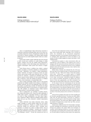 04
20
04
20
140
•
SOLVITA KRESE
Dialoga veidoßana
vai publiskås telpas kolonizåcija?
Viens no visizplatîtåkajiem telpas kolonizåcijas variantiem ir
måkslinieku iejaukßanås publiskajå telpå, îpaßi, ja tas notiek insti-
tucionålas programmas ietvaros. Nesagatavoti skatîtåji tiek tießi
konfrontéti ar måkslas straté©ijåm, kad måkslas objekti parådås
pilsétas laukumos vai sociåli angaΩéti projekti notiek viñu tuvåka-
jå apkaimé.
Institucionåli måkslas projekti pilsétvidé bieΩi tiek pamatoti
ar vélmi uzrunåt jaunu auditoriju un uzsåkt dialogu ar vietéjo
kopienu, ielüdzot viñus k¬üt par måkslas darbu lîdzautoriem.
Plånotais rezultåts, ko dotu ßåds dialogs starp måksliniekiem un
vietéjiem iedzîvotåjiem, abåm pusém bütu saistoßs un bagåti-
noßs.
Tomér Mivona Kvona ir norådîjusi risku, kådam ir pak¬auti
projekti, kas balstås uz interaktîvu sadarbîbu ar nemåksliniekiem.
Viña saka: “Måkslinieki, kuru kabatås ir bi¬etes atpaka¬ce¬am,
ierodas “kopienås” kå eksperti no årpuses, lai k¬ütu par starp-
niekiem starp zemåko sociålo grupu ikdieniß˚o dzîvi un måkslu.
Savukårt ßîs “kopienas”, uzskatîtas par sadarbîbas mér˚i, kuras
ietvaros kopienas locek¬i darbotos kå sevis piesavinåßanås sub-
jekti un lîdzautori, nereti tiek traktétas kå gatavas un noslégtas
sistémas, nevis kå plüstoßas un daudzveidîgas vides.”
Mums Latvijas Laikmetîgås måkslas centrå arî bija pamats
pårdomåm par reålajåm iespéjåm îstenot dialogu un mijiedarbi ar
vietéjåm kopienåm, péc tam kad pagåjußajå rudenî més sarîko-
jåm projektu re:publika Rîgas nomalés. 20 måkslinieki tika ielügti
radît kontekstuålus darbus ar komunikatîvu un interaktîvu poten-
ciålu. Més gribéjåm, lai måkslinieki iesaista vietéjås kopienas
måkslas proceså un komenté lokålo kontekstu.
DaΩi no pasåkumiem, kas izveidojås ßî projekta ietvaros,
bütu îpaßas pieminéßanas vérti. Grupa bio.codes sadarbojås ar
vietéjo çigånu kopienu, organizéjot hiphopa un grafiti pasåku-
mus vienå no Rîgas priekßpilsétåm, kur dzîvo daudz çigånu.
Somu måksliniece Tellervo Kaleinena piedåvåja pilsétas iedzîvo-
tåjiem k¬üt par savu filmu reΩisoriem, sniedzot nepiecießamo
palîdzîbu.
Vairåki måkslinieki våca vietéjo iedzîvotåju ståstus, pétîja
vietéjo mitolo©iju un centås atveidot vietéjo ainu caur saviem
uzdotajiem jautåjumiem. Projekta re: publika ietvaros Katrîna
Neiburga strådåja par taksometra ßoferi, iztaujåjot savus
pasaΩierus un ierakstot viñu ståstus ar slépto kameru. Viña arî
sarunåjås ar taksometru vadîtåjåm – sievietém par viñu pieredzi
gadu gaitå. Bolderåjas grupa savåca ¬auΩu atbildes uz jautåjumu
“Kas Bolderåjå ir skaists?”. Tå bieΩi tiek uzskatîta par vienu no
SOLVITA KRESE
Dialogue Building
or Colonisation of Public Space?
One of the most widespread varieties of ‘colonising space’ is
when artists invade public space, especially if this is carried out
within the framework of an institutional programme.
Unprepared spectators find themselves directly exposed to artis-
tic strategies when object-based art works are placed in city
squares, or when socially engaged art projects take place in their
neighbourhood.
Institutional art projects in urban environments often are
motivated by a wish to address a new audience and to start a
dialogue with the local community by inviting them to become
co-authors of artworks. The planned outcome of such a dialogue
between artists and the local community is that it will be mutu-
ally engaging and productive.
Miwon Kwon, however, has indicated the risk of the pro-
jects that claim to be created through an interactive process with
non-artists. She says: “With return tickets in their back pockets,
artists enter “communities” as outside experts to mediate
between the daily lives of underprivileged social groups and Art.
In turn, these “communities”, identified as targets for collabora-
tion in which its members will perform as subjects and co-pro-
ducers of their own appropriation, are often conceived of as
ready-made and fixed entities rather then as fluid and multiple.”
At the Latvian Centre for Contemporary Art we have also
had reason to reflect upon the real possibilities of achieving dia-
logue and interaction with local communities, after we organised
the re:public project in the suburbs of Riga last autumn. 20 artists
were invited to create site-specific works with communicative or
interactive potential. We wanted the artists to involve local com-
munities in the artistic process and to comment on the local con-
text.
Some of the art projects that came out of the re:public pro-
ject should be specially mentioned. The group bio.codes collabo-
rated with the local Roma-Gypsy community to organize a
hip-hop and graffiti event in one of the districts of Riga, inhabi-
ted by Roma-Gypsies. The Finnish artist Tellervo Kalleinen offered
city residents the opportunity to direct their own films, and pro-
vided assistance if necessary.
Several artists collected stories from local people, investigat-
ing local mythology and attempting to portray the local scene
through the questions they asked. Within the framework of
re:public, Katrîna Neiburga worked as a taxi driver, questioning
her passengers and recording their narratives with a hidden cam-
era. She also talked to female taxi drivers about their experiences
 