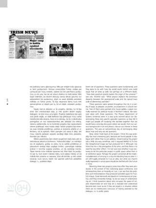 04
20
04
20
144
•
eto politiskus sienu gleznojumus. Més pat rotåjåm küku glazüras
ar ßiem jautåjumiem. Kvînsas universitåtes Fizikas noda¬a pat
uztraucås par müsu nodarbi, izplatot ßos ¬oti specifiskos jautåju-
mus, jo viñi juta, kas tas var atraut cilvékus no tießå darba! Més
kopå nolémåm, ka rîkosim diskusiju vienas dienas garumå, kur
apspriedîsim ßos jautåjumus, izejot no savas daΩådås pieredzes
måkslas un fizikas jomås. Tå bija neparasta diena, kurå més
apmainîjåmies ar idejåm par to, kå un kåpéc uzdodam jautåju-
mus.
Tagad, kad es atskatos uz ßo projektu, domåju, ka tå bija
droßi vien interesantåkå da¬a, jo més ¬audîm devåm iespéju
dialogam, ne tikai viñus uzrunåjåm. Projekta izplatîßana bija savå
ziñå påråk viegla, un tådé¬ Belfåstai bija jåiek¬aujas müsu radîtå
metaforiskå téla ietvaros. Kaut arî es domåju, ka tå ir måkslinieka
prerogatîva un nav nepiecießamîbas péc jebkåda cita efekta,
neesmu pårliecinåta, ka ßo konkréto projektu bija nepiecießams
îstenot publiskajå, nevis izståΩu telpå. Varbüt projektå bija ietver-
tas visas netießås problémas, saistîtas ar ieraßanos pilsétå un iz-
lemßanu, kå to apskatît. Mani joprojåm ¬oti saista ßî ideja, bet
müsu izdarîtå patiesais iespaids sociålajå telpå bütu jåskaidro,
domåjot par nåkotni.
Vélreiz pievérßoties ßiem diviem projektiem kådu laiku péc to
îstenoßanas sakarå ar konferenci “Kolonizétå telpa” un izvértéjot
tos cik iespéjams, godîgi, es redzu, ka to radîtås problémas un
pårpratumi veidoja telpu auglîgai kritikai. Laikmetîgås måkslas
praksei ir izvirzîtas augstas prasîbas, un tås paståvîgi mainås.
Tåpat mainås müsu måkslas izpratnes ce¬i. Man ß˚iet, ka jautåju-
mi par to, kurß ieñem måkslas telpu, kurß izplata måkslu un kå
måksla tiek uztverta un saprasta, k¬üst vél akütåki, ja tiek uzdoti
situåcijå, kurå sarunu biedri nav apzinåti piekritußi piedalîties
dialogå, t.i., publiskå telpå.
ferent set of questions. These questions were fundamental, and
they were to do with how the world works (which one could
argue that art does as well, but perhaps on a different level).
“How does quantum gravity explain the origin of the universe?”
was one. Another was: “What physics explains the enormous
disparity between the gravitational scale and the typical mass
scale of elementary particles?”
These questions were spread throughout the city in a vari-
ety of ways: as plaques, as posters, as projections in a local cine-
ma. Two of them were painted onto house gables, a place nor-
mally reserved for political murals in Northern Ireland. We even
iced cakes with these questions. The Physics department of
Queens University were in a way quite worried about our dis-
seminating these very specific specialist questions as they felt it
might put people off studying! We decided together that we
would have a one-day discussion where we would, from our var-
ious backgrounds in art and physics, discuss our interest in these
questions. This was an extraordinary day of exchanging ideas
about how and why we ask questions.
Now, when I look back at the project, I think this was prob-
ably the most interesting part, because we found people to dia-
logue with rather than to just address. Disseminating the project
was a little too easy somehow, and it required Belfast to fit into
the metaphorical image we had produced for it. Although I do
think that this is the prerogative of the artist, and that there is no
need for any other ‘effect’, I’m not sure now whether it was nec-
essary to do this particular project in public space rather than in
an exhibition space. Perhaps the project contained all the implic-
it problematics of arriving in a city and deciding how to view it. I
am still hugely attracted to it as an idea, but what our imprint
really expressed in social space should be clarified with the future
in mind.
Revisiting these two projects some time after they were pro-
duced, in the context of the Colonising Space conference, and
reinterpreting them as honestly as I can, I can see that the prob-
lems and mistranslations they produced provided space for fruit-
ful critique. Great demands are placed on contemporary art prac-
tice, and they constantly change. So do our ways of understand-
ing art. I think questions about who occupies the space of art,
who disseminates art and how art is received and understood
become even more acute if they are posed in a situation where
there are no interlocutors conscious of having assented to the
dialogue, i.e. in public space.
 