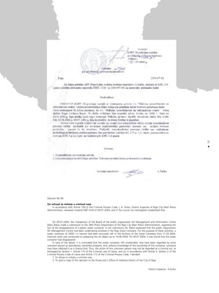 15
•
Decision No 90.
On refusal to initiate a criminal case
In accordance with Article 109 of the Criminal Process Code, I, A. Íurko, District Inspector of Riga City Main Police
Administration, reviewed material ENÛ-1524 of 09.07.2004, and in the course my investigation established that:
On 09.07.2004, the Chairperson of the Board of the public organisation Art Management and Information Centre
Måra Ådiña made a submission to the 28th Police Department of the Riga City Main Police Administration, regarding the
fact of the disappearance of a plastic water container. In her submission, M. Ådiña explained that the public organisation
Art Management Centre had been undertaking activities in the Riga Great Cemetery. For the purpose of these activities, a
water container of 2000 l in volume had been procured, left in the territory of the Great Cemetery from 21.05.2004.
Intensive work was conducted on preparing the art object up to 19.06.2004. On 09.07.2004, it was found that the water
container had disappeared.
In view of the above, it is concluded that the water container, left unattended, may have been regarded by some
unknown person as abandoned, ownerless property, and, without knowledge of the ownership of the container, someone
may have collected it as a chance find. Thus, the action of this unknown person may not be regarded as a criminal act, as
envisaged by Section 1, Article 175 of the Criminal Law of Latvia, and so, in accordance with Article 5, Section 2 of the
Criminal Process Code of Latvia and Article 112 of the Criminal Process Code, I decided:
1. To refuse to initiate a criminal case.
2. To send a copy of this decision to the Prosecutor’s Office of Vidzeme District of the City of Riga.
District Inspector A.Íurko
 