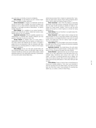 153
•
sava veida Ωanru vai formåtu, lai kaut ko izmé©inåtu.
Kléra Bißopa: Jå, bet Hirßhorns ßai ziñå ir izteicies nepår-
protami: “Es neesmu sociålais darbinieks.”
Sérens Grammels: Es negaidu, ka måkslinieki vienmér ßai
ziñå büs tik precîzi. Man ir svarîgåk, vai es kaut ko saskatu viñu
darbîbås vai arî ne. Varbüt Hirßhorns påråk lielå mérå ir sociålais
darbinieks, un tießi tåpéc viñß atkal un atkal atkårto: “Es neesmu
sociålais darbinieks...”
Kléra Bißopa: Tå ir probléma, ko es centos formulét. Ir
patießåm grüti diskutét par måkslu, iztiekot bez kuratoru starp-
niecîbas diskursa. Tas ir tik noslogots.
Apolonija Sustersiça: Tad jums vajadzétu apspriest to ar
måksliniekiem, jo nepietiek labu rakstisku vértéjumu par viñu
paveikto. Tåtad jåiet un jårunå ar viñiem tießi.
Annija Fleçere: Es atbalstu domu, ka mums visiem ir
nepiecießams kritisks ieskats, bet es arî saprotu, cik ßodien tam ir
maz vietas. DaΩreiz més mé©inåm büt visu varoßi, un rezultåts ir
pavåjß, bet tas nav attaisnojums. Més visi cenßamies radît telpu
kritiskai domai un uzmanîgi apieties ar to. Tåpéc es tik ¬oti augstu
vértéju jüsu uzståßanos.
Kléra Bißopa: Es zinu, ka ir ¬oti grüti uzturét kritisku dis-
tanci attiecîbå pret lietåm, kurås tu esi dzi¬i iekßå. Tåpéc man bija
interesanti dzirdét jüsu domas par Laiema Gilika projektu: ßobrîd
atskatoties jådomå, ka tas nebija påråk veiksmîgs. Ir pårsteidzoßi,
cik reti jüs kå kuratori atzîstat ßådas lietas…
whole discourse about them is based on statements like “wow,
these are good artists, because they’re doing something about
things, they’re really into bringing change to Africa”?
Sören Grammel: I don’t think this feeling is necessarily
always part of how their practice is presented. Hirschhorn would
also not judge himself according to whether he failed or suc-
ceeded as a social worker. Instead, I think he uses the social
aspects of his work as a kind of genre or a format for trying
something out.
Claire Bishop: Yes, but Hirschhorn is so explicit about this:
“I’m not a social worker.”
Sören Grammel: I don’t expect artists to always be that
well articulated. For me it’s more about whether I see something
in their practice or not. Maybe Hirschhorn is too much of a social
worker, and maybe that’s why he is saying it again and again:
“I’m not a social worker”...
Claire Bishop: This is the problem I was trying to articulate.
It’s really hard to discuss the art without the discourse mediated
by the curators. It’s so loaded.
Apolonija Sustersic: You should discuss this with artists
then, because they’re not good enough in writing about what
they do. So you should go and speak with them directly.
Annie Fletcher: I appreciate that we must all have critical
insight, but I’m also really aware of how little space there is for
criticality today. Sometimes we’re trying to be “jacks of all
trades”, and what is produced becomes kind of sloppy, but
that’s not to make an excuse. All of us try to make space for crit-
icality, and to be very careful about it. That’s why I value your talk
so much.
Claire Bishop: I know it’s hard to have a critical distance to
things you’re heavily involved in. That’s why I was interested in
what you said about the Liam Gillick project: now when you look
back, you think that it wasn’t very successful. It’s amazing how
seldom you, as curators, confess to these things...
 