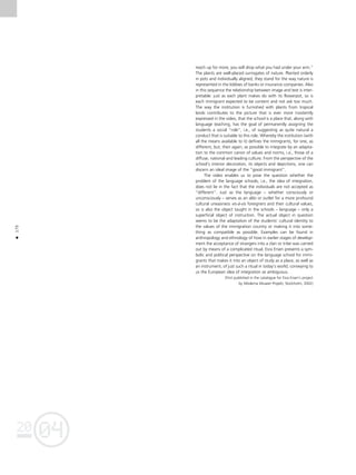 04
20
04
20
170
•
reach up for more, you will drop what you had under your arm.”
The plants are well-placed surrogates of nature. Planted orderly
in pots and individually aligned, they stand for the way nature is
represented in the lobbies of banks or insurance companies. Also
in this sequence the relationship between image and text is inter-
pretable: just as each plant makes do with its flowerpot, so is
each immigrant expected to be content and not ask too much.
The way the institution is furnished with plants from tropical
lands contributes to the picture that is ever more insistently
expressed in the video, that the school is a place that, along with
language teaching, has the goal of permanently assigning the
students a social “role”, i.e., of suggesting as quite natural a
conduct that is suitable to this role. Whereby the institution (with
all the means available to it) defines the immigrants, for one, as
different, but, then again, as possible to integrate by an adapta-
tion to the common canon of values and norms, i.e., those of a
diffuse, national and leading culture. From the perspective of the
school’s interior decoration, its objects and depictions, one can
discern an ideal image of the “good immigrant”.
The video enables us to pose the question whether the
problem of the language schools, i.e., the idea of integration,
does not lie in the fact that the individuals are not accepted as
“different”. Just as the language – whether consciously or
unconsciously – serves as an alibi or outlet for a more profound
cultural uneasiness vis-à-vis foreigners and their cultural values,
so is also the object taught in the schools – language – only a
superficial object of instruction. The actual object in question
seems to be the adaptation of the students’ cultural identity to
the values of the immigration country or making it into some-
thing as compatible as possible. Examples can be found in
anthropology and ethnology of how in earlier stages of develop-
ment the acceptance of strangers into a clan or tribe was carried
out by means of a complicated ritual. Esra Ersen presents a sym-
bolic and political perspective on the language school for immi-
grants that makes it into an object of study as a place, as well as
an instrument, of just such a ritual in today’s world, conveying to
us the European idea of integration as ambiguous.
(First published in the catalogue for Esra Ersen’s project
by Moderna Museet Projekt, Stockholm, 2002)
 